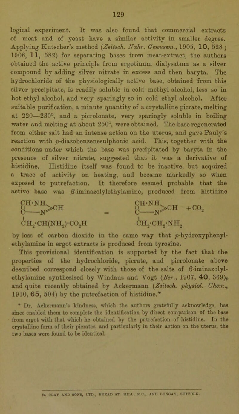 129 logical experiment. It was also found that commercial extracts of meat and of yeast have a similar activity in smaller degree. Applying Kutscher’s method {Zeitsch. yahr. GenvsBin., 1905, 10, 528; 1906, 11, 582) for sepai'ating bases from meat-extract, the authors obtained the active principle from ergotinum dialysatum as a silver compound by adding silver nitrate in excess and then baryta. The hydrochloride of the physiologically active base, obtained from this silver precipitate, is readily soluble in cold methyl alcohol, less so in hot ethyl alcohol, and very .sparingly so in cold ethyl alcohol. After suitable purification, a minute quantity of a crystalline picrate, melting at 220—230°, and a picrolonate, very sparingly soluble in boiling water and melting at about 250°, were obtained. The base regenerated from either salt had an intense action on the uterus, and gave Pauly’s reaction with p-diazobenzenesulphonic acid. This, together with the conditions under which the base was precipitated by baryta in the presence of silver nitrate, suggested that it was a derivative of histidine. Histidine itself was found to be inactive, but acquired a trace of activity on heating, and became markedly so when exposed to putrefaction. It therefore seemed probable that the active base was /S-iminazolylethylamine, produced from histidine CH-NH C N >CH CHj-CH(NH2)-CO.,H CH-NH 11 o -N^ >CH ^Hj-CH, ■NH„ COj by loss of carbon dioxide in the same way that />hydroxyphenyl- ethylamine in ergot extracts is produced from tyrosine. This provisional identification is supported by the fact that the properties of the hydrochloride, picrate, and picrolonate above described correspond closely with those of the salts of /2-iminazolyl- ethylamine synthesised by Windaus and Vogt {Ber., 1907, 40, 369), and quite recently obtained by Ackermann {Zeitsch. physiol. Chem., 1910, 65, 504) by the putrefaction of histidine.* * Dr. Ackermann’s kindness, which the authors gratefully acknowledge, has since enabled them to complete the identification by direct comparison of the base from ergot with that which he obtained by the putrefaction of histidine. In the crystalline form of their picrates, and particularly in their action on the uterus, the two bases were found to be identical. R. CLAY AND SONS, 1.TD., BREAD ST. HILL, E.C., AND BONOAV, SUITOLK.