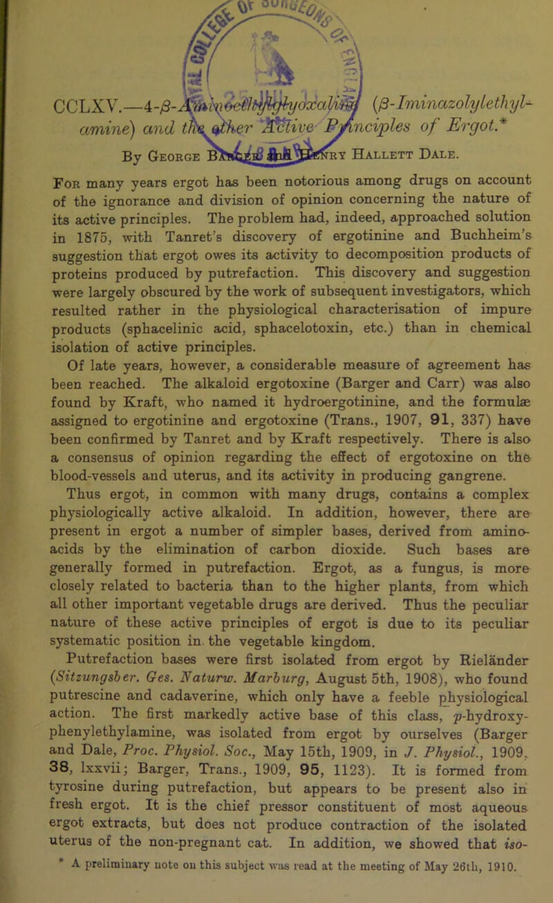 , b CCLXV.—4-yS- amine) and By Geohge (/3- IminazolyLe tli yl- nciples of Ergot* Hallett Dale. For many years ergot has been notorious among drugs on account of the ignorance and division of opinion concerning the nature of its active principles. The problem had, indeed, approached solution in 1875, with Tanret’s discovery of ergotinine and Buchheim’s suggestion that ergot owes its activity to decomposition products of proteins produced by putrefaction. This discovery and suggestion were largely obscured by the work of subsequent investigators, which resulted rather in the physiological characterisation of impure products (sphacelinic acid, sphacelotoxin, etc.) than in chemical isolation of active principles. Of late years, however, a considerable measure of agreement has been reached. The alkaloid ergotoxine (Barger and Carr) was also found by Kraft, who named it hydroergotinine, and the formulae assigned to ergotinine and ergotoxine (Trans., 1907, 91, 337) have been confirmed by Tanret and by Kraft respectively. There is also a consensus of opinion regarding the effect of ergotoxine on the blood-vessels and uterus, and its activity in producing gangrene. Thus ergot, in common with many drugs, contains a complex physiologically active alkaloid. In addition, however, there are present in ergot a number of simpler bases, derived from amino- acids by the elimination of carbon dioxide. Such bases are generally formed in putrefaction. Ergot, as a fungus, is more closely related to bacteria than to the higher plants, from which all other important vegetable drugs are derived. Thus the peculiar nature of these active principles of ergot is due to its peculiar systematic position in. the vegetable kingdom. Putrefaction bases were first isolated from ergot by Rielander (Sitzungsber. Ges. Naturw. Marburg, August 5th, 1908), who found putrescine and cadaverine, which only have a feeble physiological action. The first markedly active base of this class, p-hydroxy- phenylethylamine, was isolated from ergot by ourselves (Barger and Dale, Proc. Physiol. Soc., May 15th, 1909, in J. Physiol., 1909, 38, Ixxvii; Barger, Trans., 1909, 95, 1123). It is formed from tyrosine during putrefaction, but appears to be present also in fresh ergot. It is the chief pressor constituent of most aqueous ergot extracts, but does not produce contraction of the isolated uterus of the non-pregnant cat. In addition, we showed that iso- * A preliminary note on this subject was read at the meeting of May 26lh, 1910.