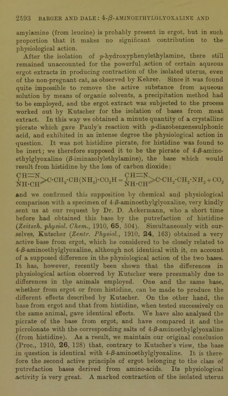 amylamine (from leucine) is probably present in ergot, but in such proportion that it makes no significant contribution to the physiological action. After the isolation of p-hydroxyphenylethylamine, there still remained unaccounted for the powerful .action of certain aqueous ergot extracts in producing contraction of the isolated uterus, even of the non-pregnant cat, as observed by Kehrer. Since it was found quite impossible to remove the active substance from aqueous solution by means of organic solvents, a precipitation method had to be employed, and the ergot extract was subjected to the process worked out by Kutscher for the isolation of bases from meat extract. In this way we obtained a minute quantity of a crystalline picrate which gave Pauly’s reaction with p-diazobenzenesulphonic acid, and exhibited in an intense degree the physiological action in question. It was not histidine picrate, for histidine was found to be inert j we therefore supposed it to be the picrate of 4-)8-amino- ethylglyoxaline (3-iminazolylethylamine), the base which would result from histidine by the loss of carbon dioxide; H,)-CO,H = 9 + CO, and we confirmed this supposition by chemical and physiological comparison with a specimen of 4-j8-aminoethylglyoxaline, very kindly sent us at our request by Dr. D. Ackermann, who a short time before had obtained this base by the putrefaction of histidine {Zeitsch. physiol. Chem., 1910, 65, 504). Simultaneously with our- selves, Kutscher {Ztntr. Physiol., 1910, 24, 163) obtained a very active base from ergot, which he considered to be closely related to 4-)3-aminoethylglyoxaline, although not identical with it, on account of a supposed difference in the physiological action of the two bases. It has, however, recently been shown that the differences in physiological action observed by Kutscher were presumably due to differences in the animals employed. One and the same base, whether from ergot or from histidine, can be made to produce the different effects described by Kutscher. On the other hand, the base from ergot and that from histidine, when tested successively on the same animal, gave identical effects. We have also analysed the picrate of the base from ergot, and have compared it and the picrolonate with the corresponding salts of 4-)3-aminoethylglyoxaline (from histidine). As a result, we maintain our original conclusion (Proc., 1910, 26, 128) that, contrary to Kutscher’s view, the base in question is identical with 4-)3-aminoethylglyoxaline. It is there- fore the second active principle of ergot belonging to the class of putrefaction bases derived from amino-acids. Its physiological activity is very great. A marked contraction of the isolated uterus