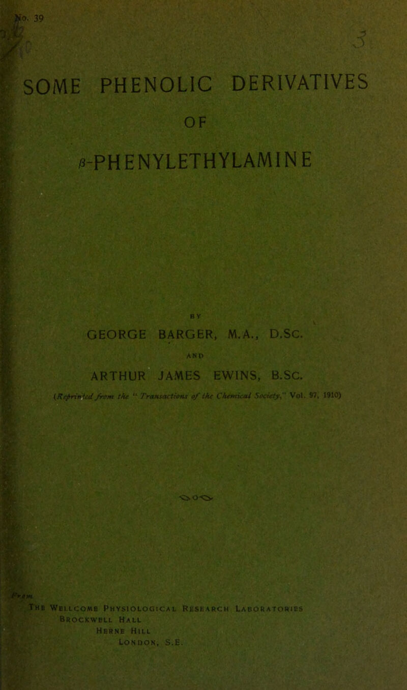 SOME PHENOLIC DERIVATIVES OF 0-PHENYLETHYLAMIN E BY GEORGE BARGER, M.A., D.SC. AND ARTHUR JAMES EWINS, B.SC. (Reprinted from the “ Transactions of the Chemical Society Vol. 97, 1910) Prom The Wellcome Physiological Research Laboratories Brockwell Hall Herne Hill London, S.E. 'Cso-Cv a