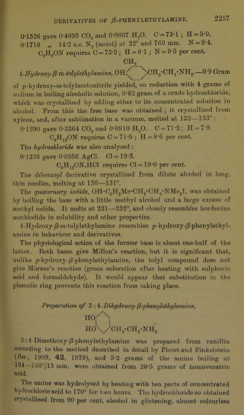 0-1526 gave 0-4093 C02 and 0-0807 HoO. C = 73l j H 5 9. 0- 1718 „ 14-2 c.c. N2 (moist) at 22° and 760 mm. N=9‘4. C9H9ON requires C = 73-5; H = 6‘l ; N = 9-5 per cent. OHs 1- Hydroxy-fi-m-tolylethylamine, OH<^ ^CH2,CH’2'NH2. 09 Gram of pdiydroxy-m-tolylacetonitrile yielded, on reduction with 4 grams of sodium in boiling alcoholic solution, 0-62 gram of a crude hydrochloride, which was crystallised by adding ether to its concentrated solution in alcohol. From this the free base was obtained ; it crystallised from xylene, and, after sublimation in a vacuum, melted at 132—133°: 01290 gave 0-3364 C02 and 0-0910 H20. 0 = 71*2; H = 7'9. C9Hj3ON requires C = 71‘5 ; H = 8-6 per cent. Tho hydrochloride was also analysed : 0-1226 gave 0-0956 AgCl. Cl = 19-3. C9H130N,HC1 requires 01 = 19-0 per cent. The dibenzoyl derivative crystallised from dilute alcohol in long, thin needles, molting at 130—131°. The quaternary iodide, OH ■ ObH8Me*CH2* CII2- NMp3T, was obtained by boiling the base with a little methyl alcohol and a large excess of methyl iodide. It melts at 231—232°, and closely resembles hordenine methiodide in solubility and other properties. 4-Hydroxy-/3-m-tolylethylamine resembles y)-hydroxy-/3-phenylethyl- amine in behaviour and derivatives. The physiological action of the former base is about one-half of the latter. Both bases give Millon’s reaction, but it is significant that, unlike p-hydroxy-/3-phenylethylamine, the tolyl compound doas not give Mbrner’s reaction (green coloration after heating with sulphuric acid and formaldehyde). It would appear that substitution in the phenolic ring prevents this reaction from taking place. Preparation of 3 : 4-Dihydroxy-{i-phenylethylamine, H°/\ ho\/cu2-oh2-nh’2 3:4-Dimethoxy-^S-phenylethylamine was prepared from vanillin according to the method described in detail by Pictet and Finkelstein (Ber., 1909, 42, 1979), and 5-2 grams of the amine boiling at 164 —166°/13 mm. were obtained from 20*5 grams of homoveratric acid. I lie amine was hydrolysed by heating with ten parts of concentrated hydrochloric acid to 170° for two hours. The hydrochloride so obtained crystallised from 90 per cent, alcohol in glistening, almost colourless