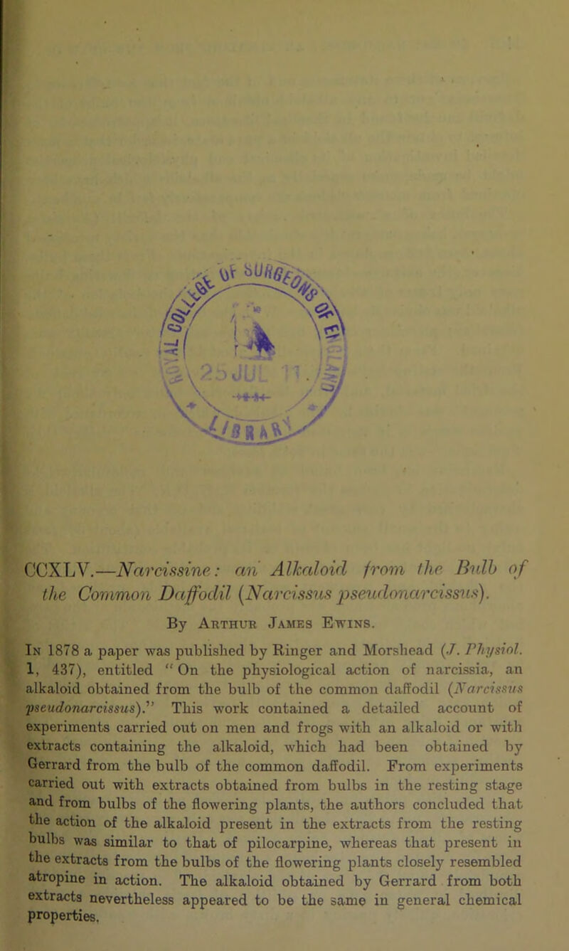 CCXLV.—Narcissine: an Alkaloid from the Bulb of the Common Daffodil (Narcissus pseudonarcissus). By Arthur James Ewins. In 1878 a paper was published by Ringer and Morshead (.7. Physiol. ? 1, 437), entitled “On the physiological action of narcissia, an alkaloid obtained from the bulb of the common daffodil (Narcissus 'pseudonarcissus)'’ This work contained a detailed account of experiments carried out on men and frogs with an alkaloid or with extracts containing the alkaloid, which had been obtained by Gerrard from the bulb of the common daffodil. From experiments carried out with extracts obtained from bulbs in the resting stage and from bulbs of the flowering plants, the authors concluded that the action of the alkaloid present in the extracts from the resting bulbs was similar to that of pilocarpine, whereas that present in the extracts from the bulbs of the flowering plants closely resembled atropine in action. The alkaloid obtained by Gerrard from both extracts nevertheless appeared to be the same in general chemical properties.