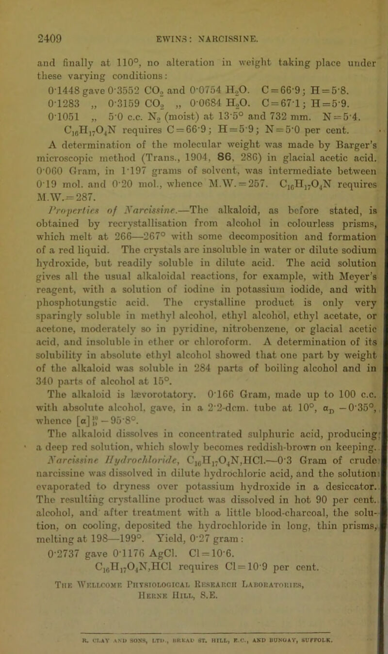 and finally at 110°, no alteration in weight taking place under these varying conditions: 0-1448 gave 0-3552 CO., and 0’0754 H20. C = 6fi-9; H = 5'8. 0-1283 „ 0-3159 CO’2 „ 0'0684 H„0. C = 671; H = 5'9. 01051 „ 50 c.c. No (moist) at 135° and 732 mm. N = 54. CIfiH,704N requires C = 66'9; H = 5'9; N = 50 per cent. A determination of the molecular weight was made by Barger’s microscopic method (Trans., 1904, 86. 286) in glacial acetic acid. 0 060 Gram, in T197 grams of solvent, was intermediate between 019 mol. and 0 20 mol., whence MAV. = 267. C,cTI1704N requires M.W. = 287. Properties of Narcissine.—The alkaloid, as before stated, is obtained by recrystallisation from .alcohol in colourless prisms, which melt at 266—267° with some decomposition and formation of a red liquid. The crystals are insoluble in water or dilute sodium hydroxide, but readily soluble in dilute acid. The acid solution gives all the usual alkaloidal reactions, for example, with Meyer's reagent, with a solution of iodine in potassium iodide, and with phosphotungstic acid. The crystalline product is only very sparingly soluble in methyl alcohol, ethyl alcohol, ethyl acetate, or acetone, moderately so in pyridine, nitrobenzene, or glacial acetic acid, and insoluble in ether or chloroform. A determination of its solubility in absolute ethyl alcohol showed that one part by weight of the alkaloid was soluble in 284 parts of boiling alcohol and in 340 parts of alcohol at 15°. The alkaloid is kevorotatory. 0-166 Gram, made up to 100 c.c. with absolute alcohol, gave, in a 2'2-dcm. tube at 10°, an —035°, whence [a] j“ — 958°. The alkaloid dissolves in concentrated sulphuric acid, producing: a deep red solution, which slowly becomes reddish-brown on keeping. Narcissine Hydrochloride, ClcT:I1704N,IICl.—03 Gram of crude narcissine was dissolved in dilute hydrochloric acid, and the solution evaporated to dryness over potassium hydroxide in a desiccator. The resulting crystalline product was dissolved in hot 90 per cent, alcohol, and after treatment with a little blood-charcoal, the solu- tion, on cooling, deposited the hydrochloride in long, thin prisms, melting at 198—199°. Yield, 027 gram: 02737 gave 01176 AgCl. Cl = 106. C,gH1704N,HC1 requires 01 = 10 9 per cent. The 'Wellcome Physiological Research Laboratories, Herne Hill, S.E. R. Cl,AY AND SONS, LTD., r.ltfcAL* ST. HILL, R.C., AND BUNGAY, SUFFOLK.