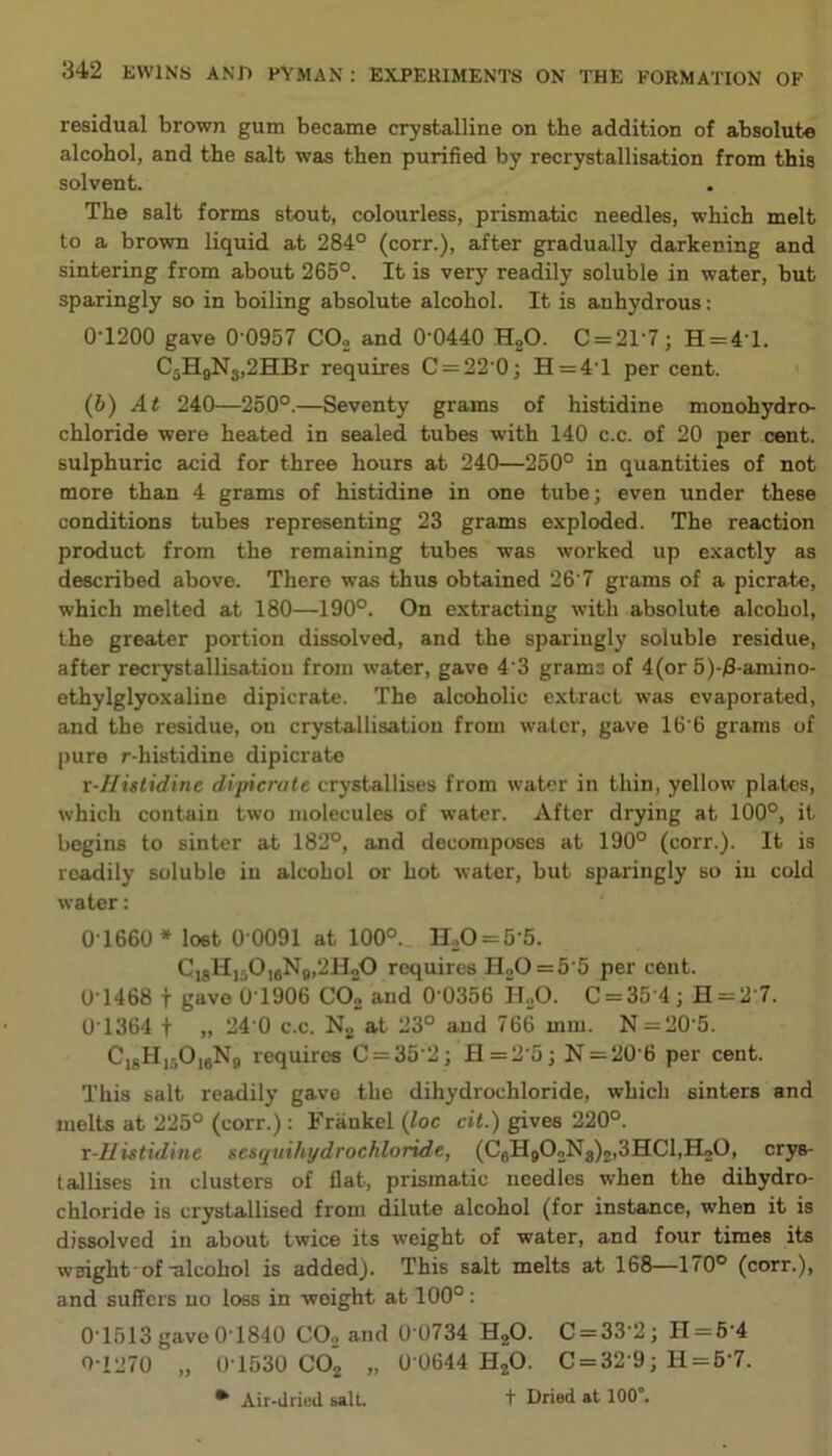 residual brown gum became crystalline on the addition of absolute alcohol, and the salt was then purified by recrystallisation from this solvent. The salt forms stout, colourless, prismatic needles, which melt to a brown liquid at 284° (corr.), after gradually darkening and sintering from about 265°. It is very readily soluble in water, but sparingly so in boiling absolute alcohol. It is anhydrous: 0-1200 gave 0‘0957 CO., and 0'0440 H20. C = 2T7; H = 4T. C5H9N3,2HBr requires C = 22 0; H=4T per cent. (b) At 240—250°.—Seventy grams of histidine monohydro- chloride were heated in sealed tubes with 140 c.c. of 20 per cent, sulphuric acid for three hours at 240—250° in quantities of not more than 4 grams of histidine in one tube; even under these conditions tubes representing 23 grams exploded. The reaction product from the remaining tubes was worked up exactly as described above. There was thus obtained 26 7 grams of a picrate, which melted at 180—190°. On extracting with absolute alcohol, the greater portion dissolved, and the sparingly soluble residue, after recrystallisatiou from water, gave 4'3 grams of 4(or 5)-j8-amino- ethylglyoxaline dipicrate. The alcoholic extract was evaporated, and the residue, on crystallisation from water, gave 16'6 grams of pure r-histidine dipicrate r-Histidine dipicrate crystallises from water in thin, yellow plates, which contain two molecules of water. After drying at 100°, it begins to sinter at 182°, and decomposes at 190° (corr.). It is readily soluble in alcohol or hot water, but sparingly so in cold water: 0T660 * lost 0 0091 at 100°. H20 = 5 5. C18H15016N9,2H2O requires H20 = 5 5 per cent. 0 1468 f gave 0T906 C02 and 0 0356 H,0. C = 35'4; H = 2'7. 0T364 f „ 24 0 c.c. No at 23° and 766 mm. N = 205. Ci8H)5016N9 requires C = 35’2; fl=2'5; N = 20 6 per cent. This salt readily gave the dihydrochloride, which sinters and melts at 225° (corr.): Frankel (loc cit.) gives 220°. r-Histidinc nesquihydrochloride, (CfiH902N8)2,3HCl,H20, crys- tallises in clusters of flat, prismatic needles when the dihydro- chloride is crystallised from dilute alcohol (for instance, when it is dissolved in about twice its weight of water, and four times its weight of -alcohol is added). This salt melts at 168—170° (corr.), and suffers no loss in weight at 100°: 01513 gave 01840 CO., and 0 0734 H20. C = 33 2; H = 5 4 0-1270 „ 0T530 C02 „ 0 0644 HzO. C = 32 9; H = 5’7. * Air-dried salt. t Dried at 100°.