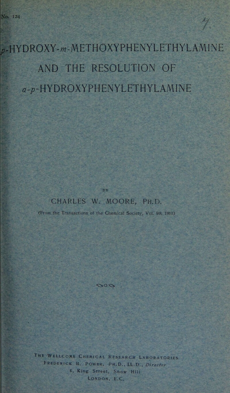 124 X HYDROXY-w-METHOXYPHENYLETHYLAMINE AND THE RESOLUTION OF a-/?-HYDROXYPHENYLETHYLAMINE BY CHARLES W. MOORE, Ph.D. (From fhe Transactions of the Chemical Society, Vol. 99, 1911) The Wellcome Chemical Research Laboratories Frederick B. Power, Ph.D., LL.D., Director 6, King Street, Snow Hill London, E.C.