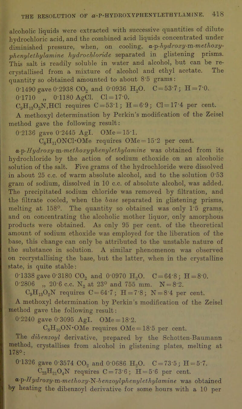 alcoholic liquids were extracted with successive quantities of dilute hydrochloric acid, and the combined acid liquids concentrated under diminished pressure, when, on cooling, a-p-hydroxy-m-methoxy- phenylethylamine hydrochloride separated in glistening prisms. This salt is readily soluble in water and alcohol, but can be re- crystallised from a mixture of alcohol and ethyl acetate. The quantity so obtained amounted to about 8'5 grams: 0-1490 gave 0-2938 C02 and 0-0936 H20. C = 53'7; H = 7’0. 0-1710 „ 0-1180 AgCl. Cl = 17-0. C9H]302N,HC1 requires C = 53T; H = 69; Cl = 17‘4 per cent. A methoxyl determination by Perkin’s modification of the Zeisel method gave the following result: 02136 gave 02445 Agl. OMe = 15'l. CgHjjONChOMe requires OMe = 15'2 per cent. a-p-IIydroxy-m-methoxyphenylethylamine was obtained from its hydrochloride by the action of sodium ethoxide on an alcoholic solution of the salt. Five grams of the hydrochloride were dissolved in about 25 c.c. of warm absolute alcohol, and to the solution 0'53 gram of sodium, dissolved in 10 c.c. of absolute alcohol, was added. The precipitated sodium chloride was removed by filtration, and the filtrate cooled, when the base separated in glistening prisms, melting at 158°. The quantity so obtained was only 1’5 grams, and on concentrating the alcoholic mother liquor, only amorphous products were obtained. As only 95 per cent, of the theoretical amount of sodium ethoxide was employed for the liberation of the base, this change can only be attributed to the unstable nature of the substance in solution. A similar phenomenon was observed on recrystallising the base, but the latter, when in the crystalline state, is quite stable: 0-1338 gave 0-3180 CO, and 0 0970 H„0. C = 64'8; H = 8 0. 02806 „ 20'6 c.c. N2 at 23° and 755 mm. N = 82. CbH]302N requires C = 64’7; II =78; N = 8‘4 per cent. A methoxyl determination by Perkin’s modification of the Zeisel method gave the following result: 0-2240 gave 0 3095 Agl. OMe = 18'2. C8HluON*OMe requires OMe=185 per cent. The dibenzoyl derivative, prepared by the Schotten-Baumann method, crystallises from alcohol in glistening plates, melting at 178°: 0-1326 gave 0'3574 CO, and 0'0686 H,0. C = 73’5; H = 57. C23H,,04N requires C = 736; H = 5'6 per cent. a-ip-Wydroxy-m-methoxy-IS-benzoylphenylethylamine was obtained by heating the dibenzoyl derivative for some hours with a 10 per