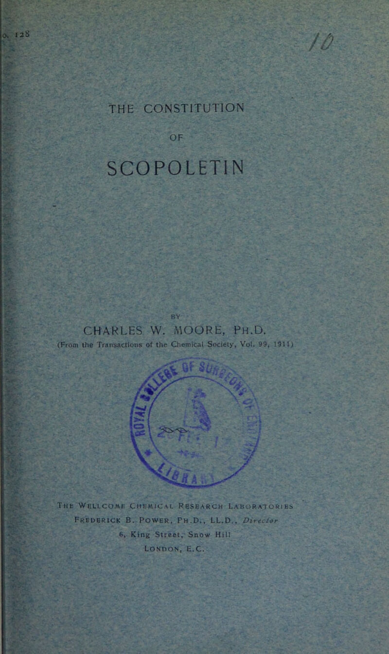 THE CONSTITUTION O. I2ii ft) OF SCOPOLETIN - BY CHARLES W. MOORE, Ph.D. (From the Transactions of the Chemical Society, Voi. 99, 1911) The Wellcome Chemical Research Laboratories Frederick B. Power, Ph.D., LL.D., Director 6, King Street, Snow Hill London, E.C.