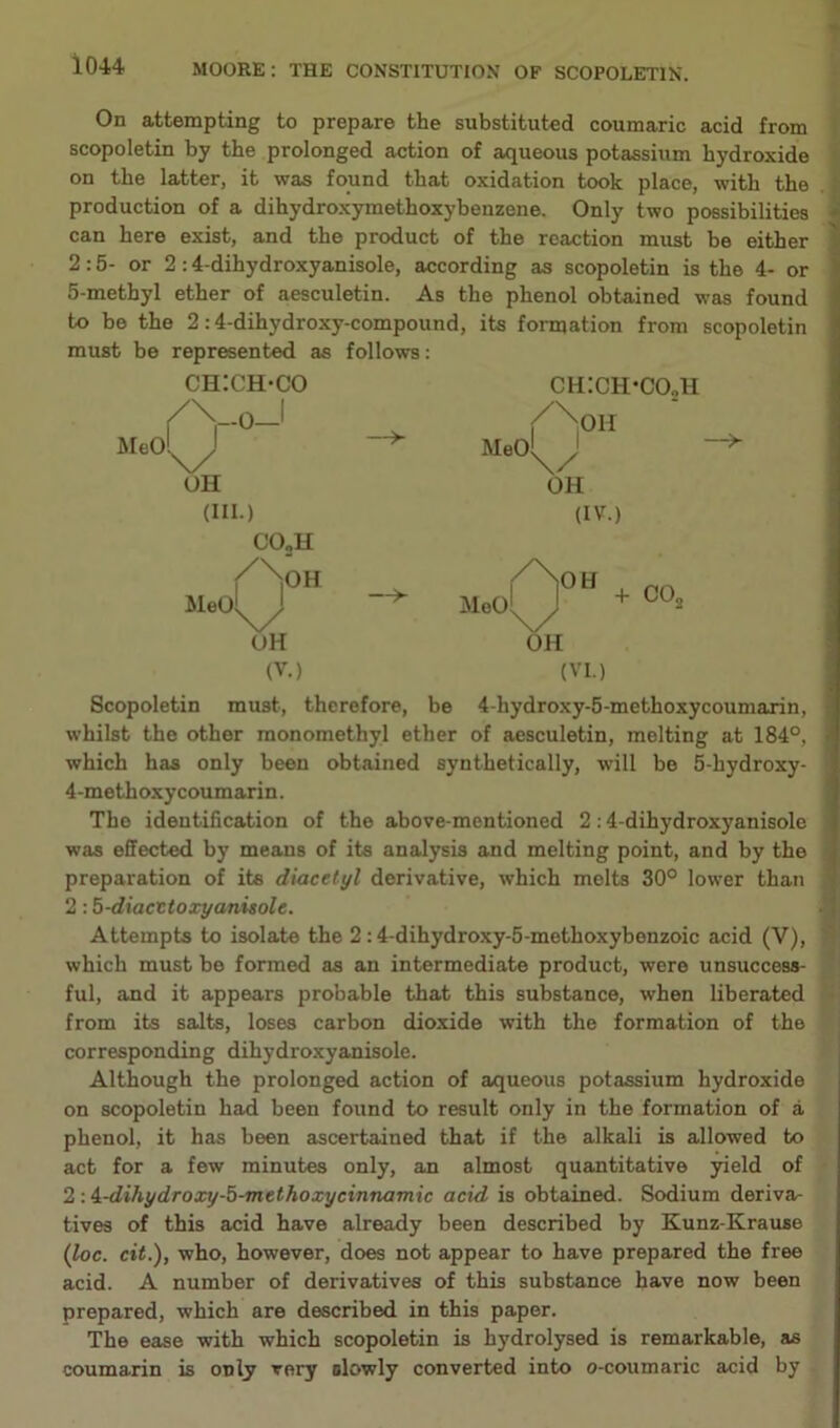 On attempting to prepare the substituted coumaric acid from scopoletin by the prolonged action of aqueous potassium hydroxide on the latter, it was found that oxidation took place, with the production of a dihydroxymethoxybenzene. Only two possibilities can here exist, and the product of the reaction must be either 2:5- or 2:4-dihydroxyanisole, according as scopoletin is the 4- or 5-methyl ether of aesculetin. As the phenol obtained was found must be represented as follows: ch:ch-co ch:ch*i X ./ 1 6 L / xOH —>- Meol^ OH OH (III.) (IV.) CO„H /NoH / No H Mad J —> Meol J + UH OH (V.) (VI.) —>- Scopoletin must, therefore, be 4-hydroxy-5-methoxycoumarin, whilst the other monomethyl ether of aesculetin, melting at 184°, which has only been obtained synthetically, will be 5-hydroxy- 4-methoxycoumarin. The identification of the above-mentioned 2:4-dihydroxyanisole was effected by means of its analysis and melting point, and by the preparation of its diacetyl derivative, which melts 30° lower than 2:5-diacttoxyanisole. Attempts to isolate the 2:4-dihydroxy-5-methoxybenzoic acid (V), which must be formed as an intermediate product, were unsuccess- ful, and it appears probable that this substance, when liberated from its salts, loses carbon dioxide with the formation of the corresponding dihydroxyanisole. Although the prolonged action of aqueous potassium hydroxide on scopoletin had been found to result only in the formation of a phenol, it has been ascertained that if the alkali is allowed to act for a few minutes only, an almost quantitative yield of 2 : i-dihydroxy-5-methoxycinnamic acid is obtained. Sodium deriva- tives of this acid have already been described by Kunz-Krause (loc. cit.), who, however, does not appear to have prepared the free acid. A number of dei'ivatives of this substance have now been prepared, which are described in this paper. The ease with which scopoletin is hydrolysed is remarkable, as coumarin is only very slowly converted into o-coumaric acid by