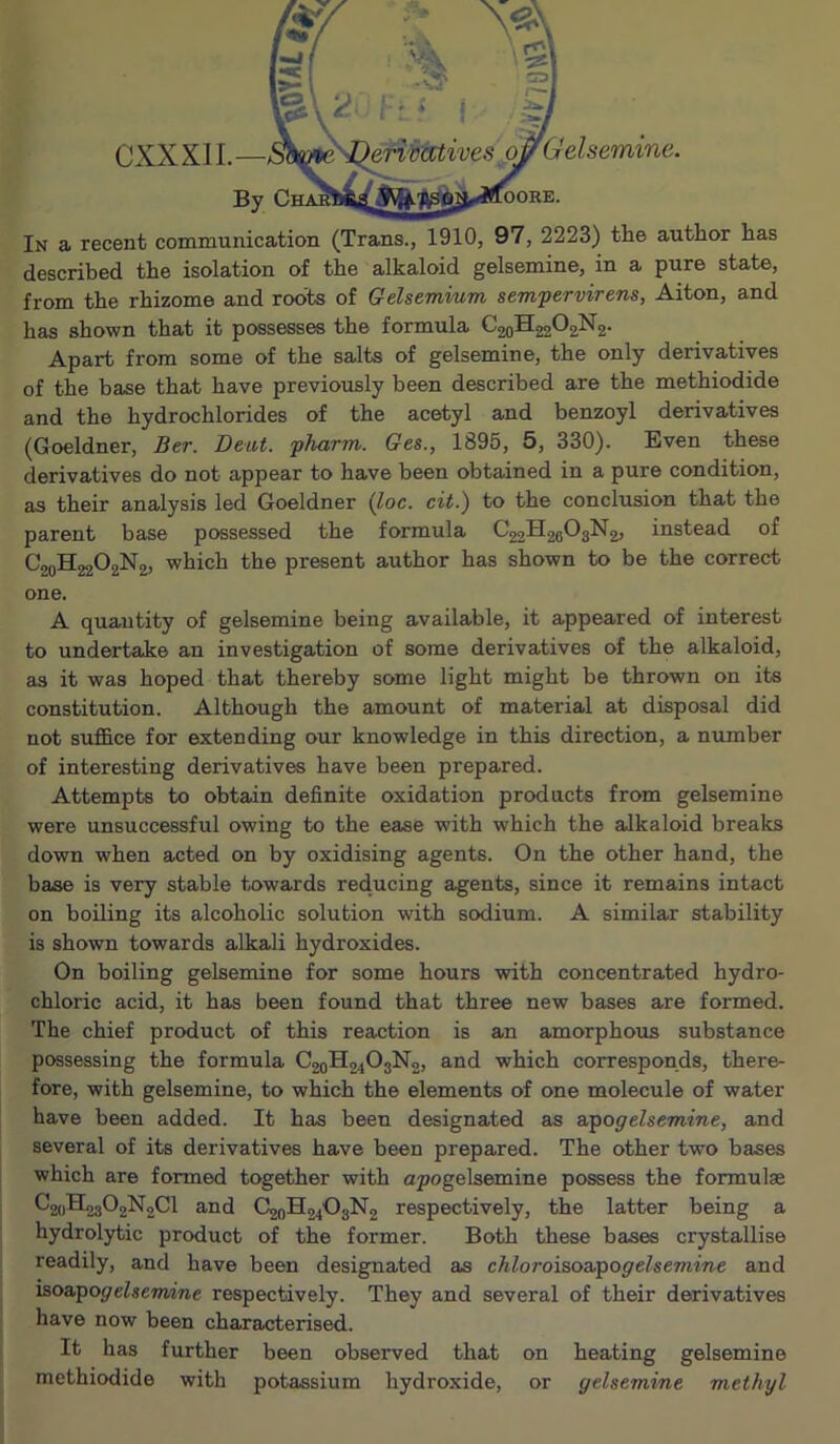 CXXXIL— By In a recent communication (Trans., 1910, 97, 2223) the author has described the isolation of the alkaloid gelsemine, in a pure state, from the rhizome and roots of Gelsemium sempervirens, Aiton, and has shown that it possesses the formula C20H22O2N2. Apart from some of the salts of gelsemine, the only derivatives of the base that have previously been described are the methiodide and the hydrochlorides of the acetyl and benzoyl derivatives (Goeldner, Ber. Deut. pJmrm. Ges., 1895, 5, 330). Even these derivatives do not appear to have been obtained in a pure condition, as their analysis led Goeldner (^oc. cit.) to the conclusion that the parent base possessed the formula C22H28O3N2, instead of C20H22O2N2, which the present author has shown to be the correct one. A quantity of gelsemine being available, it appeared of interest to undertake an investigation of some derivatives of the alkaloid, as it was hoped that thereby some light might be thrown on its constitution. Although the amount of material at disposal did not suffice for extending our knowledge in this direction, a number of interesting derivatives have been prepared. Attempts to obtain definite oxidation products from gelsemine were unsuccessful owing to the ease with which the alkaloid breaks down when acted on by oxidising agents. On the other hand, the base is very stable towards reducing agents, since it remains intact on boiling its alcoholic solution with sodium. A similar stability is shown towards alkali hydroxides. On boiling gelsemine for some hours with concentrated hydro- chloric acid, it has been found that three new bases are formed. The chief product of this reaction is an amorphous substance possessing the formula C20H24O3N2, and which corresponds, there- fore, with gelsemine, to which the elements of one molecule of water have been added. It has been designated as &pogelsemine, and several of its derivatives have been prepared. The other two bases which are formed together with apogelsemine possess the formulse ^2uB2302N2C1 and C2oH24'03N2 respectively, the latter being a hydrolytic product of the former. Both these bases crystallise readily, and have been designated as chloroisoz,pogelsemine and hsoapogelsermne respectively. They and several of their derivatives have now been characterised. It has further been observed that on heating gelsemine methiodide with potassium hydroxide, or gelsemine methyl