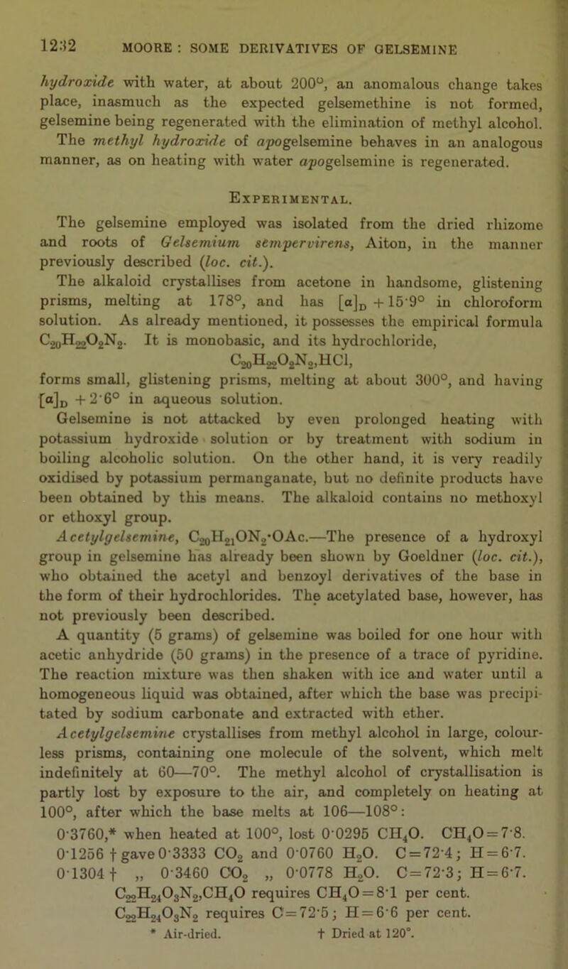 12.-J2 hydroxide with water, at about 200“, an anomalous change takes place, inasmuch as the expected gelsemethine is not formed, gelsemine being regenerated with the elimination of methyl alcohol. The methyl hydroxide of apogelsemine behaves in an analogous manner, as on heating with water opogelsemine is regenerated. Experimental. The gelsemine employed was isolated from the dried rhizome and roots of Gelsemium sempervirens, Aiton, in the manner previously described (loc. cit.). The alkaloid crystallises from acetone in handsome, glistening prisms, melting at 178®, and has [a]p +15'9° in chloroform solution. As already mentioned, it possesses the empirical formula ConHgoOoNo. It is monobasic, and its hydrochloride, CaoHgjOjNo.HCl, forms small, glistening prisms, melting at about 300°, and having [a]jj +2'6° in aqueous solution. Gelsemine is not attacked by even prolonged heating with potassium hydroxide solution or by treatment with sodium in boiling alcoholic solution. On the other hand, it is very readily oxidised by potassium permanganate, but no definite products have been obtained by this means. The alkaloid contains no methoxyl or ethoxyl group. Acetylgelsemine, C2oH2jON2*OAc.—The presence of a hydroxyl group in gelsemine has already been shown by Goeldner Qoc. cit.), who obtained the acetyl and benzoyl derivatives of the base in the form of their hydrochlorides. The acetylated base, however, has not previously been described. A quantity (5 grams) of gelsemine was boiled for one hour with acetic anhydride (50 grams) in the presence of a trace of pyridine. The reaction mixture was then shaken with ice and water until a homogeneous liquid was obtained, after which the base was precipi- tated by sodium carbonate and extracted with ether. Acetylgelsemine crystallises from methyl alcohol in large, colour- less prisms, containing one molecule of the solvent, which melt indefinitely at 60—70°. The methyl alcohol of crystallisation is partly lost by exposure to the air, and completely on heating at 100°, after which the base melts at 106—108°: 0 3760,* when heated at 100°, lost 0 0295 CII^O. CH40 = 7 8. 0T256 t gave0'3333 CO2 and 0'0760 H2O. C = 72'4; H = 6‘7. 0 1304 1 ,, 0-3460 CO2 „ 0 0778 HoO. C = 72'3; H = 6'7. C22H2403N2,CH40 requires €£[40 = 8'1 per cent. C22H24O3N2 requires C=72'5; H = 6'6 per cent. * Air-dried. t Dried at 120°.