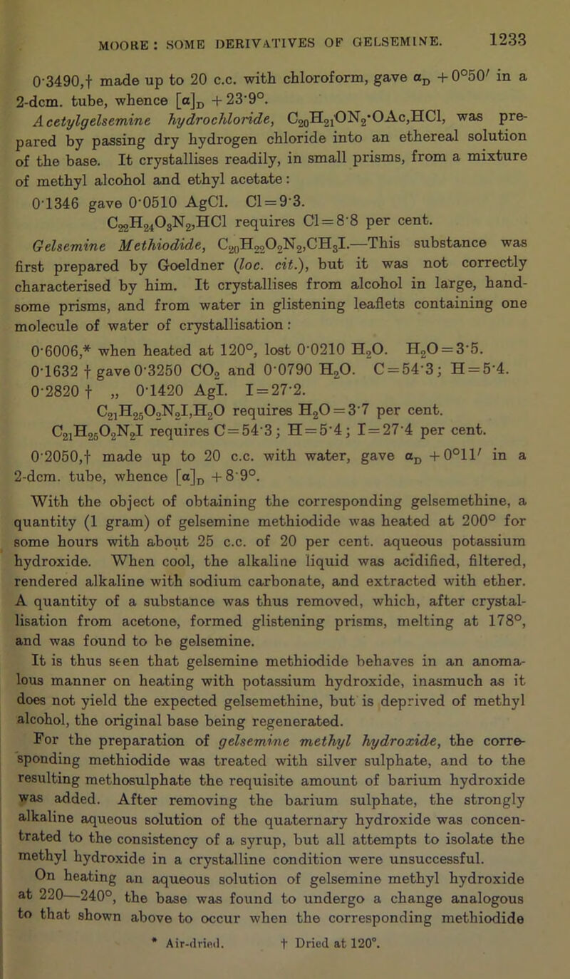 0'3490,t made up to 20 c.c. with chloroform, gave +0°50' in a 2-dcm. tube, whence [a]i, +23’9°. Acetylgelsemine hydrochloride, C2oH2i'ON2’OAc,HCl, was pre- pared by passing dry hydrogen chloride into an ethereal solution of the base. It crystallises readily, in small prisms, from a mixture of methyl alcohol and ethyl acetate: 0-1346 gave 0’0510 AgCl. Cl = 9-3. C22H2403N2)HC1 requires Cl = 8-8 per cent. Gehemine Methiodide, C2„H2202N2,CH3l.—This substance was first prepared by Goeldner (Zoc. cit.), but it was not correctly characterised by him. It crystallises from alcohol in large, hand- some prisms, and from water in glistening leaflets containing one molecule of water of crystallisation : 0‘6006,* when heated at 120°, lost 0‘0210 H2^- H20 = 3'5. 0-1632 t gave 0-3250 CO2 and 0 0790 H2O. C = 54-3; H = 5-4. 0-2820 t » 0-1420 Agl. 1 = 27-2. C2]H2502N2l)H20 requires H20 = 3 7 per cent. C21H25O2N2I requires C= 54-3; H=5-4; 1 = 27 4 per cent. 0-2050,t made up to 20 c.c. with water, gave -f0°11' in a 2-dcm. tube, whence [a]p -1-8-9°. With the object of obtaining the corresponding gelsemethine, a quantity (1 gram) of gelsemine methiodide was heated at 200° for some hours with abo-ut 25 c.c. of 20 per cent, aqueous potassium hydroxide. When cool, the alkaline liquid was acidified, filtered, rendered alkaline with sodium carbonate, and extra.cted with ether. A quantity of a substance was thus removed, which, after crystal- lisation from acetone, formed glistening prisms, melting at 178°, and was found to be gelsemine. It is thus seen that gelsemine methiodide behaves in an anoma- lous manner on heating with potassium hydroxide, inasmuch as it does not yield the expected gelsemethine, but is deprived of methyl alcohol, the original base being regenerated. For the preparation of gelsemine methyl hydroxide, the corre- sponding methiodide was treated with silver sulphate, and to the resulting methosulphate the requisite amount of barium hydroxide was added. After removing the barium sulphate, the strongly alkaline aqueous solution of the quaternary hydroxide was concen- trated to the consistency of a syrup, but all attempts to isolate the methyl hydroxide in a crystalline condition were unsuccessful. On heating an aqueous solution of gelsemine methyl hydroxide at 220—240°, the base was found to undergo a change analogous to that shown above to occur when the corresponding methiodide