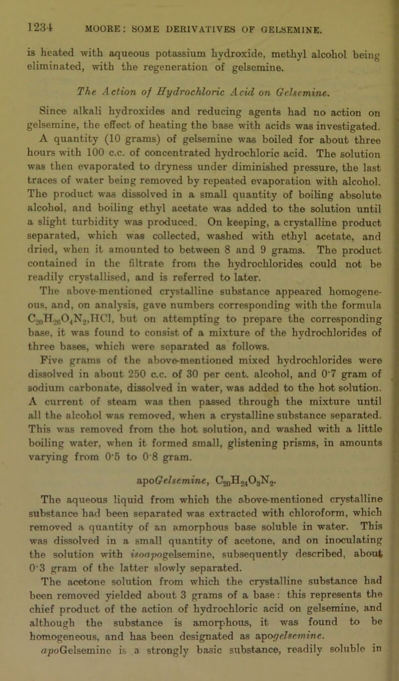 is heated with aqueous potassium hydroxide, methyl alcohol being eliminated, with the regeneration of gelsemine. The Action of Hydrochloric Acid on Gelsemine. Since alkali hydroxides and reducing agents had no action on gelsemine, the effect of heating the base with acids was investigated. A quantity (10 grams) of gelsemine was boiled for about three hours with 100 c.c. of concentrated hydrochloric acid. The solution was then evaporated to dryness under diminished pressure, the last traces of w’ater being removed by repeated evaporation with alcohol. The product was dissolved in a small quantity of boiling absolute alcohol, and boiling ethyl acetate was added to the solution until a slight turbidity was produced. On keeping, a crystalline product separated, which was collected, washed with ethyl acetate, and dried, when it amounted to between 8 and 9 grams. The product contained in the filtrate from the hydrochlorides could not be readily crystallised, and is referred to later. The above-mentioned crystalline substance appeared homogene- ons, and, on analysis, gave numbers corresponding with the formula C.>(,lTofi04N2,TlCl, but on attempting to prepare the corresponding base, it was found to consist of a mixture of the hydrochlorides of three bases, which were separated as follows. Five grams of the above-mentioned mixed hydrochlorides were dissolved in about 250 c.c. of 30 per cent, alcohol, and 0'7 gram of sodinm carbonate, dissolved in water, was added to the hot solution. A current of steam was then passed through the mixture until all the alcohol was removed, when a crystalline substance separated. This was removed from the hot solution, and washed with a little boiling water, when it formed small, glistening prisms, in amounts varying from 0’5 to 0'8 gram. apoGelsemine, C20H24O3N2. The aqueous liquid from which the above-mentioned crystalline substance hail been separated was extracted with chloroform, which removed a quantity of an amorphous base soluble in water. This was dissolved in a small quantity of acetone, and on inoculating the solution with isoaTwgelsemine, subsequently described, about 0 3 gram of the latter slowly separated. The acetone solution from which the crystalline substance had been removed yielded about 3 grams of a base: this represents the chief product of the action of hydrochloric acid on gelsemine, and although the substance is amorp-hous, it was found to be homogeneous, and has been designated as apogelsemine. npoGelseminc is a strongly basic substance, readily soluble in