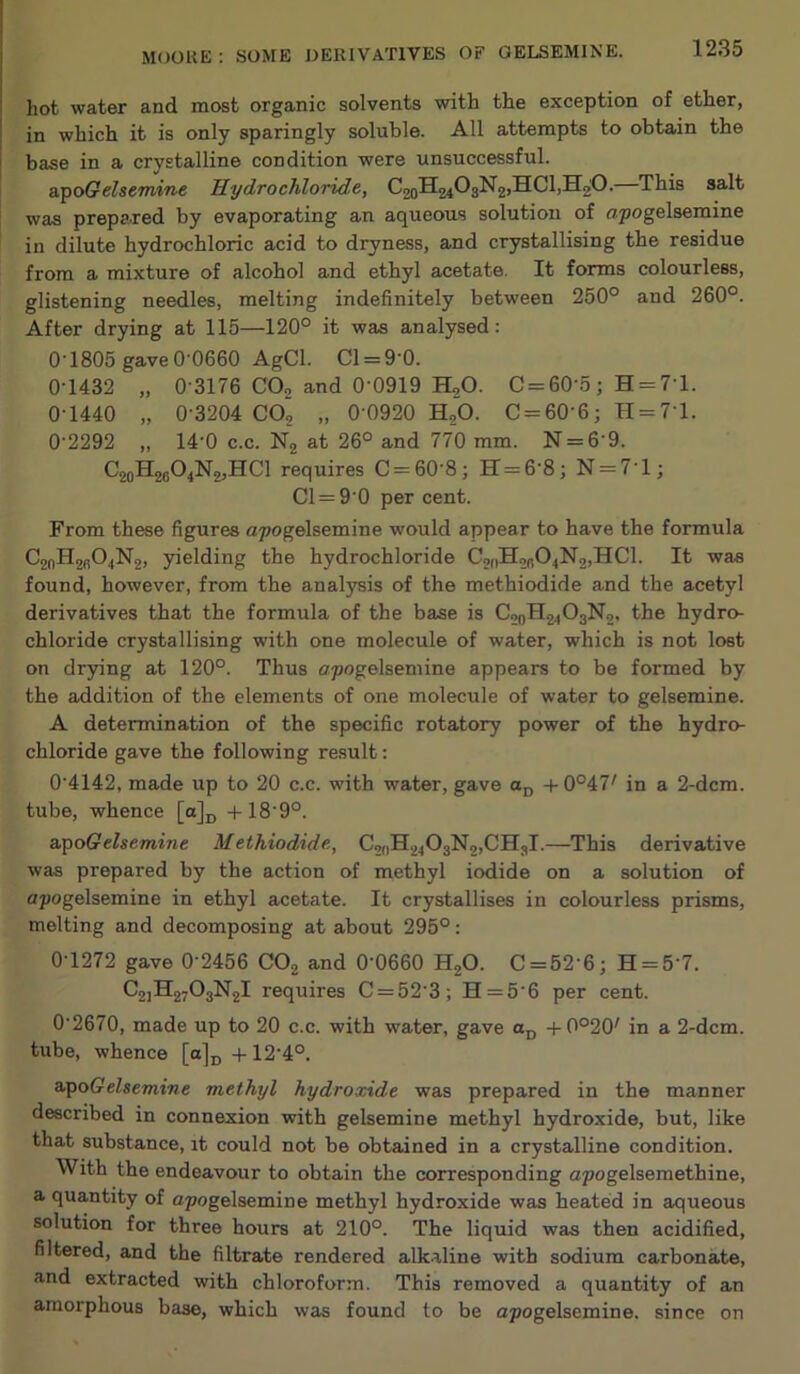 hot water and most organic solvents with the exception of ether, in which it is only sparingly soluble. All attempts to obtain the base in a crystalline condition were unsuccessful. a.'ptyGelsemine Hydrochloride, C2oH2403N2,HCl,H20. This salt was prepared by evaporating an aqueous solution of opogelsemine in dilute hydrochloric acid to dryness, and crystallising the residue from a mixture of alcohol and ethyl acetate. It forms colourless, glistening needles, melting indefinitely between 250° and 260°. After drying at 115—120° it was analysed; 0-1805 gave 0-0660 AgCl. Cl = 0-O. 0-1432 „ 0-3176 CO2 and 0-0919 H2O. C = 60-5; H = 71. 0-1440 „ 0-3204 COj „ 0 0920 HjO. C = 60-6; H = 71. 0-2292 „ 14-0 c.c. N2 at 26° and 770 mm. N = 6-9. C20H26O4N2JHCI requires C = 60-8; H=6-8; N = 71; Cl = 9 0 per cent. From these figures apogelsemine would appear to have the formula C2nH2fi04N2, yielding the hydrochloride C2nH2n04N2,HCl. It was found, however, from the analysis of the methiodide and the acetyl derivatives that the formula of the base is C20H24O3N2, the hydro- chloride crystallising with one molecule of water, which is not lost on drying at 120°. Thus o.pogelsemine appears to be formed by the addition of the elements of one molecule of water to gelsemine. A determination of the specific rotatory power of the hydro- chloride gave the following result; 0-4142, made up to 20 c.c. with water, gave Oj, -i-0°47' in a 2-dcm. tube, whence [a]j, -|-18-9°. &T^oGelsemine Methiodide, C2oH2403N2,CH3l.—This derivative was prepared by the action of methyl iodide on a solution of apogelsemine in ethyl acetate. It crystallises in colourless prisms, melting and decomposing at about 295°: 0-1272 gave 0 2456 COg and 0-0660 H2O. C = 52-6; H = 5-7. C2]H2703N2l requires C = 52 3; H=5-6 per cent. 0-2670, made up to 20 c.c. with water, gave Oj, -t-0°20' in a 2-dcm. tube, whence [a]p +12-4°. apoffcfsemt’we methyl hydroxide was prepared in the manner described in connexion with gelsemine methyl hydroxide, but, like that substance, it could not be obtained in a crystalline condition. With the endeavour to obtain the corresponding apogelsemethine, a quantity of apogelsemine methyl hydroxide was heated in aqueous solution for three hours at 210°. The liquid was then acidified, filtered, and the filtrate rendered alkaline with sodium carbonate, and extracted with chloroform. This removed a quantity of an amorphous base, which was found to be apogelsemine. since on