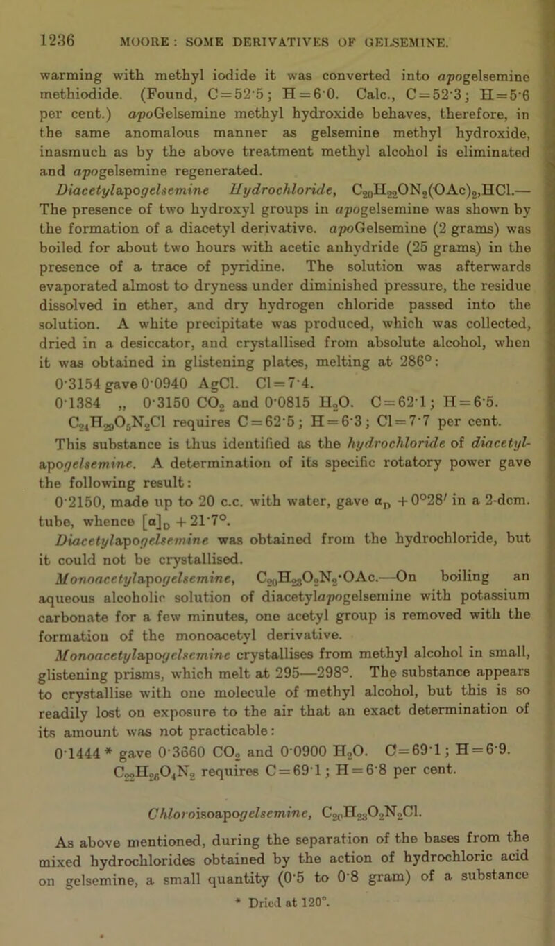 warming with methyl iodide it was converted into apogelsemine methiodide. (Found, C = 52'5; H = 60. Calc., C = 52'3; H = 5’6 per cent.) opoGelsemine methyl hydroxide behaves, therefore, in the same anomalous manner as gelsemine methyl hydroxide, inasmuch as by the above treatment methyl alcohol is eliminated and apogelsemine regenerated. Diacelyl&'pogehemine Hydrochloride, C20H 22 ON2(OAc)2,HC1.— The presence of two hydroxyl groups in apogelsemine was shown by the formation of a diacetyl derivative. apoGelsemine (2 grams) was boiled for about two hours with acetic anhydride (25 grams) in the presence of a trace of pyridine. The solution was afterwards evaporated almost to dryness under diminished pressure, the residue dissolved in ether, and dry hydrogen chloride passed into the solution. A white precipitate was produced, which was collected, dried in a desiccator, and crystallised from absolute alcohol, when it was obtained in glistening plates, melting at 286°: 0-3154 gave 0-0940 AgCl. 01 = 7 4. 0-1384 „ 0-3150 CO, and 0-0815 HoO. C = 621; H = 6 5. ^24^29^5^2^^ requires C = 62-5; H = 63; Cl = 7 7 per cent. This substance is thus identified as the hydrochloride of dmcetyl- xgogehemine. A determination of its specific rotatory power gave the following result: 0-2150, made up to 20 c.c. with water, gave a„ +0°28' in a 2-dcm. tube, whence [a]p+21-7°. Diacetyla,^ogehemine was obtained from the hydrochloride, but it could not be crystallised. Monoacetylvpogelsemine, C,oH2302N2‘OAc.—On boiling an aqueous alcoholic solution of diacetylapogelsemine with potassium carbonate for a few minutes, one acetyl group is removed with the formation of the monoacetyl derivative. Monoacetyl&'gogehemine crystallises from methyl alcohol in small, glistening prisms, which melt at 295—298°. The substance appears to crystallise with one molecule of methyl alcohol, but this is so readily lost on exposure to the air that an exact determination of its amount was not practicable: Q-1444 * gave 0-3660 CO, and 0-0900 H,0. 0 = 69-1; H = 6-9. requires C = 691; H = 6-8 per cent. Chloroiso&'pogelsemine, C2(.H,a02N2Cl. As above mentioned, during the separation of the bases from the mixed hydrochlorides obtained by the action of hydrochloric acid on gelsemine, a small quantity (0-5 to 0-8 gram) of a substance