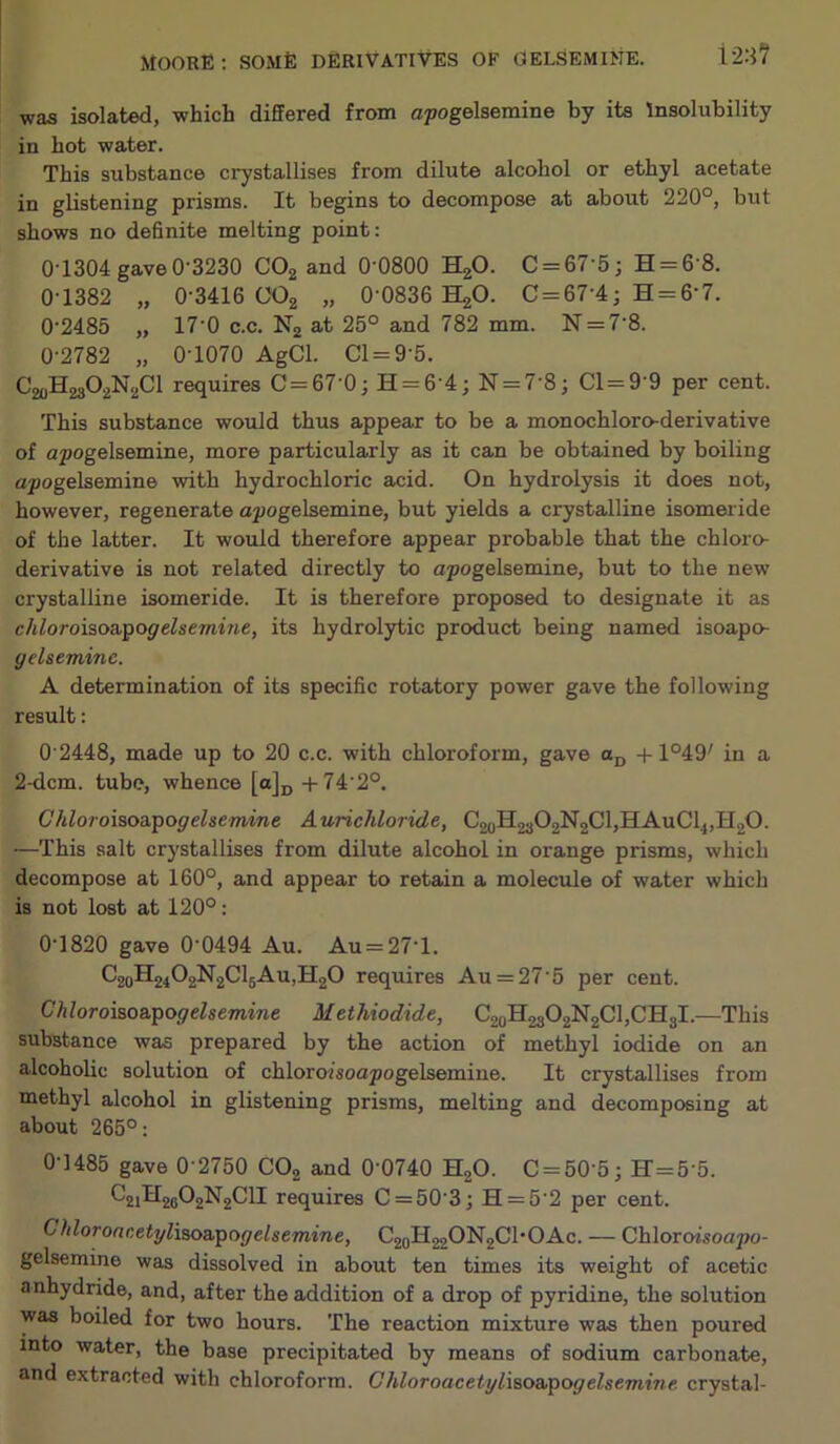 was isolated, which differed from cpogelsemine by its Insolubility in hot water. This substance crystallises from dilute alcohol or ethyl acetate in glistening prisms. It begins to decompose at about 220°, but shows no deffnite melting point: 0T304 gave 0-3230 COg and O'OSOO HgO. C = 67'5j H = 6-8. 0-1382 „ 0-3416 OOg „ 0-0836 HgO. 0 = 67 4; H = 6-7. 02485 „ 17-0 c.c. Ng at 25° and 782 mm. N = 7-8. 0-2782 „ 0-1070 AgCl. Cl = 9-5. ^20^23^2^2^^ requires C=67 0; H = 64; N = 7-8; 01=9 9 per cent. This substance would thus appear to be a monochloro-derivative of apogelsemine, more particularly as it can be obtained by boiling apogelsemine -with hydrochloric acid. On hydrolysis it does not, however, regenerate opogelsemine, but yields a crystalline isomeride of the latter. It would therefore appear probable that the chloro- derivative is not related directly to apogelsemine, but to the new crystalline isomeride. It is therefore proposed to designate it as chloroiaoa.pogelsemine, its hydrolytic product being named isoapo- gelseminc. A determination of its specific rotatory power gave the following result: 0 2448, made up to 20 c.c. with chloroform, gave +1°49' in a 2-dcm. tube, whence [a]p +74 2°. Chloroisoa,pogelsemine A urichloride, C2oH2a02N2Cl,HAuCl„H20. ■—This salt crystallises from dilute alcohol in orange prisms, which decompose at 160°, and appear to retain a molecule of water which is not lost at 120°: 0-1820 gave 0-0494 Au. Au = 27’l. C2oH2402N2ClgAu,H20 requires Au = 27-5 per cent. Chloroiao&pogelsemine Methiodide, ^20^23^2^2^^>^^3^* This substance was prepared by the action of methyl iodide on an alcoholic solution of chloroisoapogelsemine. It crystallises from methyl alcohol in glistening prisms, melting and decomposing at about 265°: 0-1485 gave 0 2750 CO2 and 0-0740 H2O. C = 50-5; H=5 5. ^21^26^2^2^^^ requires C = 50-3; H = 5-2 per cent. Chloroar.etyliao&pogelsemine, C2oH220N2Cl'OAc. — Chloroisoapo- gelsemine was dissolved in about ten times its weight of acetic anhydride, and, after the addition of a drop of pyridine, the solution was boiled for two hours. The reaction mixture was then poured into water, the base precipitated by means of sodium carbonate, and extracted with chloroform. Ghloroacetyliao&pogelsemine crystal-