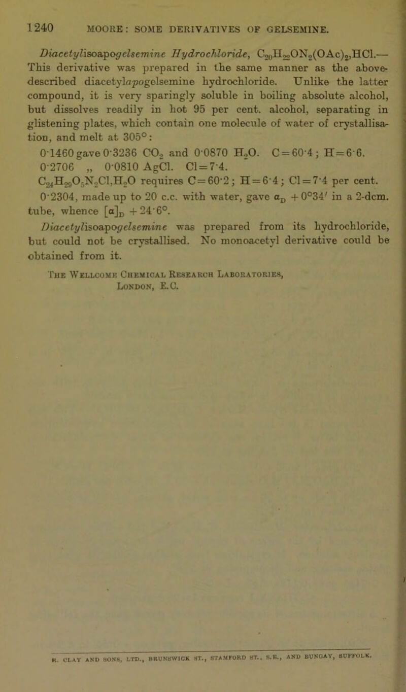 Diacetyliao&^ogelsemine Hydrochloride, C20H 22 ON2(OAc)2,HC1.— This derivative was prepared in the same manner as the above- described diacetylapogelsemine hydrochloride. Unlike the latter compound, it is very sparingly soluble in boiling absolute alcohol, but dissolves readily in hot 95 per cent, alcohol, separating in glistening plates, which contain one molecule of water of crystallisar tion, and melt at 305°: 0 1460 gave 0-3236 COo and 0'0870 HoO. C = 60 4; H=6 6. 0-2706 „ 0-0810 AgCl. Cl = 7-4. C24Ho90r,N2Cl,Ho0 requires C=60-2; H = 6-4; Cl = 7-4 per cent. 0 2304, made up to 20 c.c. with water, gave Oj, -f0°34' in a 2-dcm. tube, whence [o]p -f24-6°. Diacetyliso&T^ogehemine was prepared from its hydrochloride, but could not be crjrstallised. No monoacetyl derivative could be obtained from it. The Wellcome Chemical Research Laboratories, London, E.C. R. CLAY AND SONS, LTD., BRUNSWICK ST., STAMFORD ST.. 8.B., AND BUNGAY, SUFFOLK.