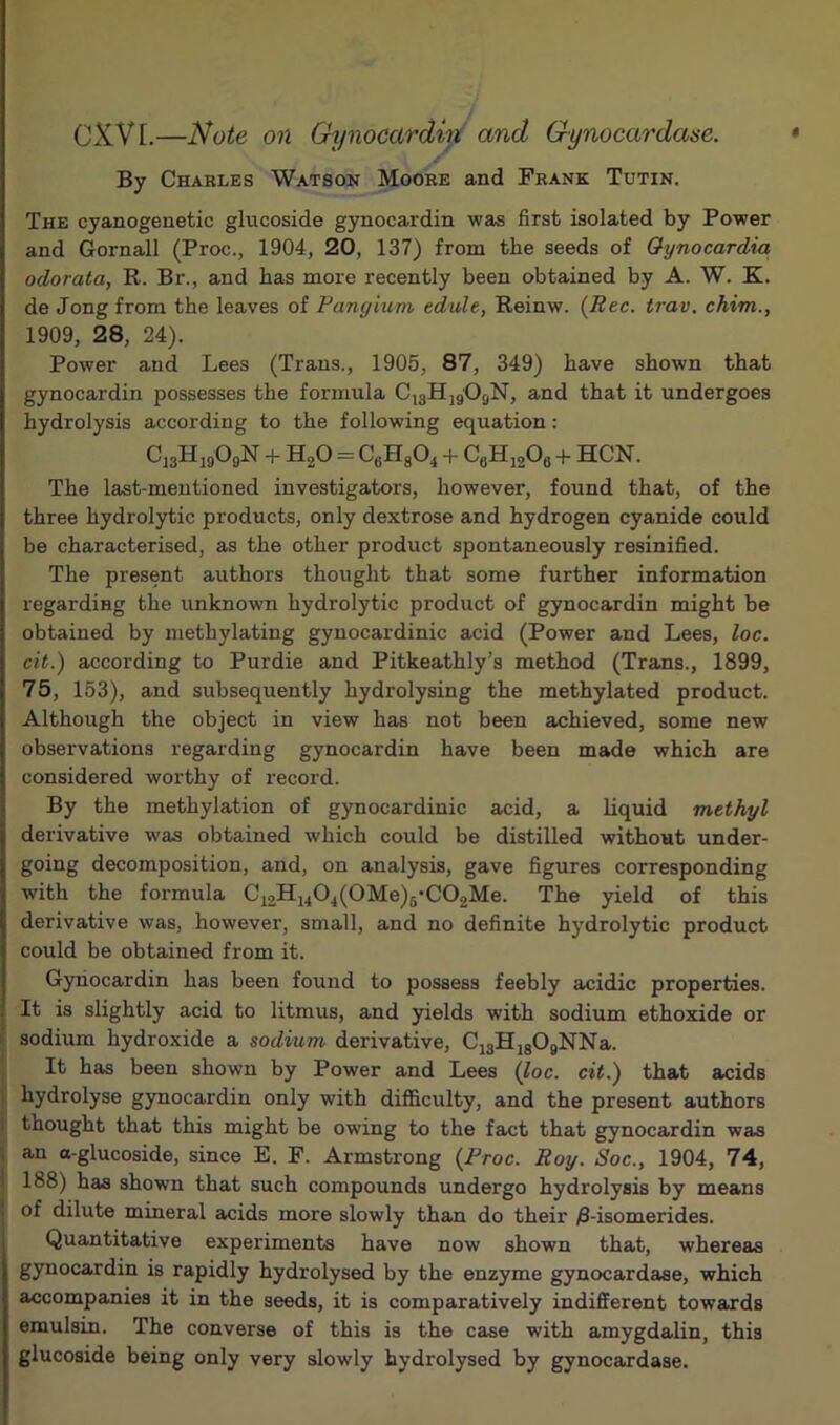 OXVI.—Note 011 Gynocardiji and Gynocardase. ✓ By Charles Watson Moore and Frank Tutin. The cyanogenetic glucoside gynocardin was first isolated by Power and Gornall (Proc., 1904, 20, 137) from the seeds of Oynocardia odorata, R. Br., and has more recently been obtained by A. W. K. de Jong from the leaves of Pangium edule, Reinw. {Rec. trav. chim., 1909, 28, 24). Power and Lees (Trans., 1905, 87, 349) have shown that gynocardin possesses the formula CisHjgOgN, and that it undergoes hydrolysis according to the following equation: CigHigOgN + H^O = C«H804 + CflH, A + HCN. The last-mentioned investigators, however, found that, of the three hydrolytic products, only dextrose and hydrogen cyanide could be characterised, as the other product spontaneously resinified. The present authors thought that some further information regarding the unknown hydrolytic product of gynocardin might be obtained by methylating gynocardinic acid (Power and Lees, loc. cit.) according to Purdie and Pitkeathly’s method (Trans., 1899, 75, 153), and subsequently hydrolysing the methylated product. Although the object in view has not been achieved, some new observations regarding gynocardin have been made which are considered worthy of record. By the methylation of gynocardinic acid, a liquid methyl derivative was obtained which could be distilled without under- going decomposition, and, on analysis, gave figures corresponding with the formula Ci2Hi40^(0Me)5-C02Me. The yield of this derivative was, however, small, and no definite hydrolytic product could be obtained from it. Gynocardin has been found to possess feebly acidic properties. It is slightly acid to litmus, and yields with sodium ethoxide or sodium hydroxide a sodium derivative, CigHjgOgNNa. It has been shown by Power and Lees (7oc. cit.) that acids hydrolyse gynocardin only with difficulty, and the present authors thought that this might be owing to the fact that gynocardin was an a-glucoside, since E. F. Armstrong (Proc. Roy. Soc., 1904, 74, 188) has shown that such compounds undergo hydrolysis by means of dilute mineral acids more slowly than do their ;8-isomerides. Quantitative experiments have now shown that, whereas gynocardin is rapidly hydrolysed by the enzyme gynocardase, which accompanies it in the seeds, it is comparatively indifferent towards emulsin. The converse of this is the case with amygdalin, this glucoside being only very slowly hydrolysed by gynocardase.