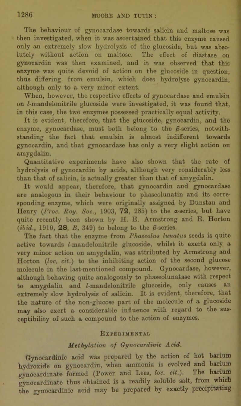 The behaviour of gynocardase towards salicin and maltose was then investigated, when it was ascertained that this enzyme caused only an extremely slow hydrolysis of the glucoside, but was abso- lutely without action on maltose. The effect of diastase on gynocardin was then examined, and it was observed that this enzyme was quite devoid of action on the glucoside in question, thus differing from emulsin, which does hydrolyse gynocardin, although only to a very minor extent. When, however, the respective effects of gynocardase and emulsin on /-mandelonitrile glucoside were investigated, it was found that, in this case, the two enzymes possessed practically equal activity. It is evident, therefore, that the glucoside, gynocardin, and the enzyme, gynocardase, must both belong to the )3-series, notwith- standing the fact that emulsin is almost indifferent towards gynocardin, and that gynocardase has only a very slight action on amygdalin. Quantitative experiments have also shown that the rate of hydrolysis of gynocardin by acids, although very considerably less than that of salicin, is actually greater than that of amygdalin. It would appear, therefore, that gynocardin and gynocardase are analogous in their behaviour to phaseolunatin and its corre- sponding enzyme, which were originally assigned by Dunstan and Henry (/Voc. Roy. Soc., 1903, 72, 285) to the o-series, but have quite recently been shown by H. E. Armstrong and E. Horton {ibid., 1910, 28, B, 349) to belong to the /3-series. The fact that the enzyme from Phaseolus lunatiis seeds is quite active towards f-mandelonitrile glucoside, whilst it exerts only a very minor action on amygdalin, was attributed by Armstrong and Horton {loc, cit.) to the inhibiting action of the second glucose molecule in the last-mentioned compound. Gynocardase, however, although behaving quite analogously to phaseolunatase with respect to amygdalin and /-mandelonitrile glucoside, only causes an extremely slow hydrolysis of salicin. It is evident, therefore, that the nature of the non-glucose part of the molecule of a glucoside may also exert a considerable influence with regard to the sus- ceptibility of such a compound to the action of enzymes. Experimental Mtthylation of Gynocardinic Acid. Gynocardinic acid was prepared by the action of hot barium hydroxide on gynocardin, when ammonia is evolved and barium gynocardinate formed (Power and Lees, loc. cit.). The barium gynocardinate thus obtained is a readily soluble salt, from which the gynocardinic acid may be prepared by exactly precipitating
