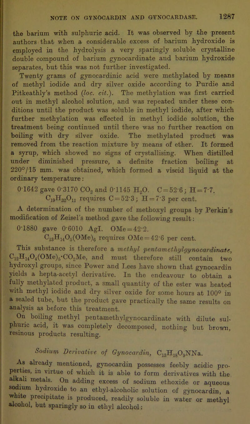 the barium with sulphuric acid. It was observed by the present authors that when a considerable excess of barium hydroxide is employed in the hydrolysis a very sparingly soluble crystalline double compound of barium gynocardinate and barium hydroxide separates, but this was not further investigated. Twenty grams of gynocardinic acid were methylated by means of methyl iodide and dry silver oxide according to Purdie and Pitkeathly’s method (loc. cit.). The methylation was first carried out in methyl alcohol solution, and was repeated under these con- ditions until the product was soluble in methyl iodide, after which further methylation was effected in methyl iodide solution, the treatment being continued until there was no further reaction on boiling with dry silver oxide. The methylated product was removed from the reaction mixture by means of ether. It formed a syrup, which showed no signs of crystallising. When distilled under diminished pressure, a definite fraction boiling at 220°/15 mm. was obtained, which formed a viscid liquid at the ordinary temperature: 0 1642 gave 0'3170 COg and 0'1145 H2O. C = 52 6j H = 7'7. C10H32O11 requires C = 52'3; H = 7 3 per cent. A determination of the number of methoxyl groups by Perkin’s modification of Zeisel’s method gave the following result: 0-1880 gave 0‘6010 Agl. OMe = 42-2. Ci3Hi405(0Me)6 requires OMe = 42'6 per cent. This substance is therefore a methyl ‘pentamethylgynocardinaie, C]2Hj404(0Me)5C02Me, and must therefore still contain two hydroxyl groups, since Power and Lees have shown that gynocardin yields a hepta-acetyl derivative. In the endeavour to obtain a fully methylated product, a small quantity of the ester was heated with methyl iodide and dry silver oxide for some hours at 100° in a sealed tube, but the product gave practically the same results on analysis as before this treatment. On boiling methyl pentamethylgynocardinate with dilute sul- phuric acid, it was completely decomposed, nothing but bro-wn, resinous products resulting. Sodium Derivative of Gynocardin, CjaHigOaNNa. As already mentioned, gynocardin possesses feebly acidic pro- perties, in virtue of which it is able to form derivatives with the alkali metals. On adding excess of sodium ethoxide or aqueous sodium hydroxide to an ethyl-alcoholic solution of gynocardin, a white precipitate is produced, readily soluble in water or methyl alcohol, but sparingly so in ethyl alcohol;