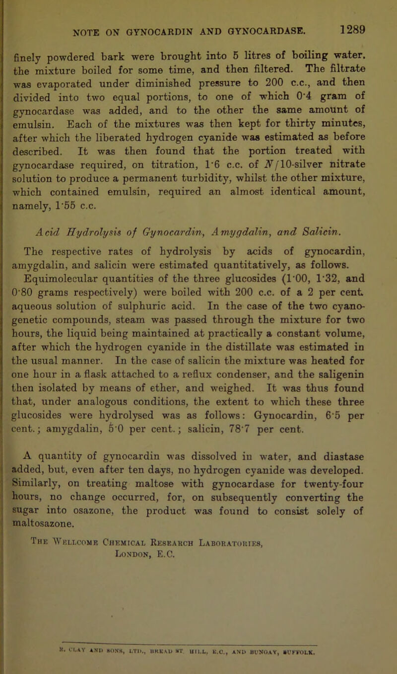 finely powdered bark were brought into 5 litres of boiling water, the mixture boiled for some time, and then filtered. The filtrate was evaporated under diminished pressure to 200 c.c., and then divided into two equal portions, to one of which 0'4 gram of gynocardase was added, and to the other the same amount of emulsin. Each of the mixtures was then kept for thirty minutes, after which the liberated hydrogen cyanide was estimated as before described. It was then found that the portion treated with gynocardase required, on titration, 1'6 c.c. of iV/lO-silver nitrate solution to produce a permanent turbidity, whilst the other mixture, which contained emulsin, required an almost identical amount, namely, 1'55 c.c. Acid Hydrolysii of Gynocardin, Amygdalin, and Salicin. The respective rates of hydrolysis by acids of gynocardin, amygdalin, and salicin were estimated quantitatively, as follows. Equimolecular quantities of the three glucosides (I'OO, 1‘32, and 0'80 grams respectively) were boiled with 200 c.c. of a 2 per cent aqueous solution of sulphuric acid. In the case of the two cyano- genetic compounds, steam was passed through the mixture for two hours, the liquid being maintained at practically a constant volume, after which the hydrogen cyanide in the distillate was estimated in the usual manner. In the case of salicin the mixture was heated for one hour in a flask attached to a reflux condenser, and the saligenin then isolated by means of ether, and weighed. It was thus found that, under analogous conditions, the extent to which these three glucosides were hydrolysed was as follows: Gynocardin, 6‘5 per cent.; amygdalin, 5'0 per cent.; salicin, 78'7 per cent. A quantity of gynocardin was dissolved in water, and diastase 1 added, but, even after ten days, no hydrogen cyanide was developed. I Similarly, on treating maltose with gynocardase for twenty-four hours, no change occurred, for, on subsequently converting the sugar into osazone, the product was found to consist solely of maltosazone. The Wellcome CiiEMtcAL Resbakch Laboratokies, London, E.C. a. a.AV AND HOMS, LTD., URKAU ST UILL, K.C., AND BUyOAY, HUKYOLK.