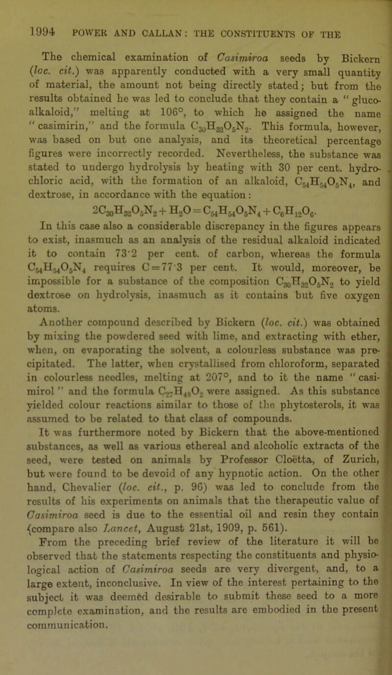 The chemical examination of Casimvroa seeds by Bickern (loc. cit.) was apparently conducted with a very small quantity of material, the amount not being directly stated; but from the results obtained he was led to conclude that they contain a “ gluco- alkaloid,” melting at 106°, to which he assigned the name “ casimirin,” and the formula C30H32O5N2. This formula, however, was based on but one analysis, and its theoretical percentage figures were incorrectly recorded. Nevertheless, the substance was stated to undergo hydrolysis by heating with 30 per cent, hydro- chloric acid, with the formation of an alkaloid, C54H5405N4, and dextrose, in accordance with the equation: 2C30H3.AN0 + HnO = + CcHj2Oc. In this case also a considerable discrepancy in the figures appears to exist, inasmuch as an analysis of the residual alkaloid indicated it to contain 73'2 per cent, of carbon, whereas the formula CmHm06N4 requires C = 77'3 per cent. It would, moreover, be impossible for a substance of the composition to yield dextrose on hydrolysis, inasmuch as it contains but five oxygen atoms. Another compound described by Bickern (loc. cit.) was obtained by mixing the powdered seed with lime, and extracting with ether, when, on evaporating the solvent, a colourless substance was pre- cipitated. The latter, when crystallised from chloroform, separated in colourless needles, melting at 207°, and to it the name “ casi- mirol ” and the formula C2;H4802 were assigned. As this substance yielded colour reactions similar to those of the phytosterols, it was assumed to be related to that class of compounds. It was furthermore noted by Bickern that the above-mentioned substances, as well as various ethereal and alcoholic extracts of the seed, were tested on animals by Professor Cloetta, of Zurich, but were found to be devoid of any hypnotic action. On the other hand, Chevalier (loc. cit., p. 90) was led to conclude from the results of his experiments on animals that the therapeutic value of Gasimiroa seed is due to the essential oil and resin they contain {compare also Lancet, August 21st, 1909, p. 561). From the preceding brief review of the literature it will be observed that the statements respecting the constituents and physio- logical action of Casimiroa seeds are very divergent, and, to a large extent, inconclusive. In view of the interest pertaining to the subject it was deemed desirable to submit these seed to a more complete examination, and the results are embodied in the present communication.