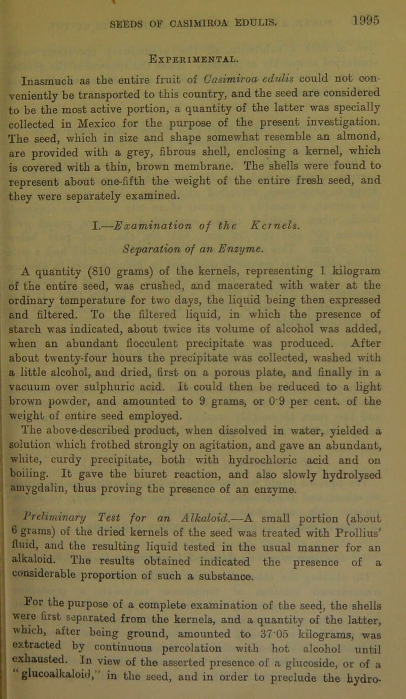 Experimental. Inasmuch as the entire fruit of Gasimiroa edulis could not con- veniently be transported to this country, and the seed are considered to be the most active portion, a quantity of the latter was specially collected in Mexico for the purpose of the present investigation. The seed, which in size and shape somewhat resemble an almond, are provided with a grey, fibrous shell, enclosing a kernel, which is covered with a thin, brown membrane. The shells were found to represent about one-fifth the weight of the entire fresh seed, and they were separately examined. I.—Examination of the Kernels. Separation of an Enzyme. A quantity (810 grams) of the kernels, representing 1 kilogram of the entire seed, was crushed, and macerated with water at the ordinary temperature for two days, the liquid being then expressed and filtered. To the filtered liquid, in which the presence of starch was indicated, about twice its volume of alcohol was added, when an abundant llocculent precipitate was produced. After about twenty-four hours the precipitate was collected, washed with a little alcohol, and dried, first on a porous plate, and finally in a vacuum over sulphuric acid. It could then be reduced to a light brown powder, and amounted to 9 grams, or O'9 per cent, of the weight of entire seed employed. The above-described product, when dissolved in water, yielded a solution which frothed strongly on agitation, and gave an abundant, white, curdy precipitate, both with hydrochloric acid and on boiling. It gave the biuret reaction, and also slowly hydrolysed amygdalin, thus proving the presence of an enzyme. Preliminary Test for an Alkaloid.—A small portion (about 6 grams) of the dried kernels of the seed was treated with Prollius’ ; fluid, and the resulting liquid tested in the usual manner for an alkaloid. The results obtained indicated the presence of a considerable proportion of such a substance. lor the purpose of a complete examination of the seed, the shells were first separated from the kernels, and a quantity of the latter, which, after being ground, amounted to 37 05 kilograms, was extracted by continuous percolation with hot alcohol until exhausted. In view of the asserted presence of a glucosidc, or of a glucoalkaloid,” in the seed, and in order to preclude the hydro-