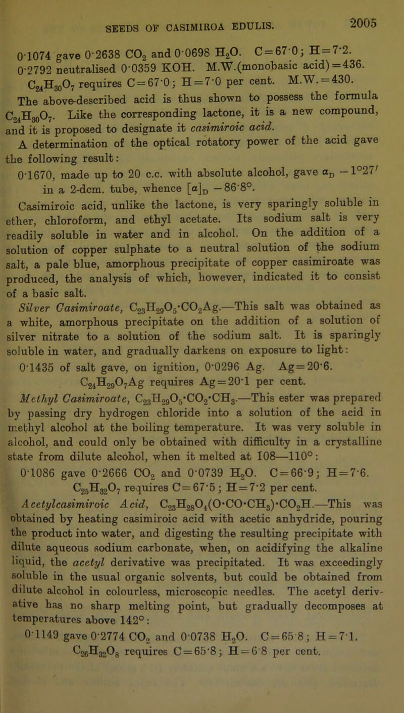 0’1074 gave 0-2638 C02 and 0'0698 H20. C-67 0; H — 7 2. 0-2792 neutralised 0’0359 KOH. M.W.(monobasic acid) = 436. Ca4H30O7 requires C = 67’0; H = 7'0 per cent. M.W. = 430. The above-described acid is thus shown to possess the formula G^HgoOj. Like the corresponding lactone, it is a new compound, and it is proposed to designate it casimiroic acid. A determination of the optical rotatory power of the acid gave the following result: 0'1670, made up to 20 c.c. with absolute alcohol, gave aD —1°27' in a 2-dcm. tube, whence [a]D — 868°. Casimiroic acid, unlike the lactone, is very sparingly soluble in ether, chloroform, and ethyl acetate. Its sodium salt is very readily soluble in water and in alcohol. On the addition of a solution of copper sulphate to a neutral solution of the sodium salt, a pale blue, amorphous precipitate of copper casimiroate was produced, the analysis of which, however, indicated it to consist of a basic salt. Silver Casimiroate, C23TT20O5-CO2Ag.—This salt was obtained as a white, amorphous precipitate on the addition of a solution of silver nitrate to a solution of the sodium salt. It is sparingly soluble in water, and gradually darkens on exposure to light: 0'1435 of salt gave, on ignition, 00296 Ag. Ag = 206. C24H2907Ag requires Ag = 20l per cent. Methyl Casimiroate, C23H290r/C02*CH3.—This ester was prepared by passing dry hydrogen chloride into a solution of the acid in methyl alcohol at the boiling temperature. It was very soluble in alcohol, and could only be obtained with difficulty in a crystalline state from dilute alcohol, when it melted at 108—110°: 0-1086 gave 0‘2666 C02 and 0‘0739 H20. C = 66‘9; H = 7'6. C25H3207 requires C=67'5 ; H = 7'2 per cent. Acctylcasimiroic Acid, C23H2801(0,C0,CH3),C02H.—This was obtained by heating casimiroic acid with acetic anhydride, pouring the product into water, and digesting the resulting precipitate with dilute aqueous sodium carbonate, when, on acidifying the alkaline liquid, the acetyl derivative was precipitated. It was exceedingly soluble in the usual organic solvents, but could be obtained from dilute alcohol in colourless, microscopic needles. The acetyl deriv- ative has no sharp melting point, but gradually decomposes at temperatures above 142°: 0-1149 gave 0-2774 C02 and 0 0738 H20. 0 = 65 8; H = 7'l. C^jHjoOg requires C = 65-8; H = 6 8 per cent.