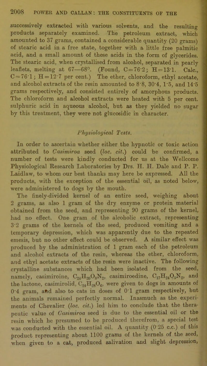 successively extracted with various solvents, and the resulting products separately examined. The petroleum extract, which amounted to 37 grams, contained a considerable quantity (20 grams) of stearic acid in a free state, together with a little free palmitic acid, and a small amount of these acids in the form of glycerides. The stearic acid, when crystallised from alcohol, separated in pearly leaflets, melting at 67—68°. (Found, C = 76‘2; H = 13T. Calc., C —76’1; H = 12‘7 per cent.) The ether, chloroform, ethyl acetate, and alcohol extracts of the resin amounted to 8'8, 30’4, 15, and 14'5 grams respectively, and consisted entirely of amorphous products. The chloroform and alcohol extracts were heated with 5 per cent, sulphuric acid in aqueous alcohol, but as they yielded no sugar by this treatment, they were not glucosidic in character. 1‘hysiological Tests. In order to ascertain whether either the hypnotic or toxic action attributed to Casimiroa seed (loc. cit.) could be confirmed, a number of tests were kindly conducted for us at the Wellcome Physiological Research Laboratories by Drs. H. II. Dale and P. P. Laidlaw, to whom our best thanks may here be expressed. All the products, with the exception of the essential oil, as noted below, were administered to dogs by the mouth. The finely-divided kernel of an entire seed, weighing about 2 grams, as also 1 gram of the dry enzyme or protein material obtained from the seed, and representing 90 grams of the kernel, had no effect. One gram of the alcoholic extract, representing 3'2 grams of the kernels of the seed, produced vomiting and a temporary depression, which was apparently due to the repeated emesis, but no other effect could be observed. A similar effect was produced by the administration of 1 gram each of the petroleum and alcohol extracts of the resin, whereas the ether, chloroform, and ethyl acetate extracts of the resin were inactive. The following crystalline substances which had been isolated from the seed, namely, casimiroine, C.^H^OgNo, casimiroedine, C17H2405N2, and the lactone, casimirolid, C24n2806, were given to dogs in amounts of 0'4 gram, atid also to cats in doses of 01 gram respectively, but the animals remained perfectly normal. Inasmuch as the experi- ments of Chevalier (loc. cit.) led him to conclude that the thera- peutic value of Casimiroa seed is due to the essential oil or the resin which he presumed to be produced therefrom, a special test was conducted with the essential oil. A quantity (0'25 c.c.) of this product representing about 1100 grams of the kernels of the seed, when given to a cat, produced salivation and slight depression,