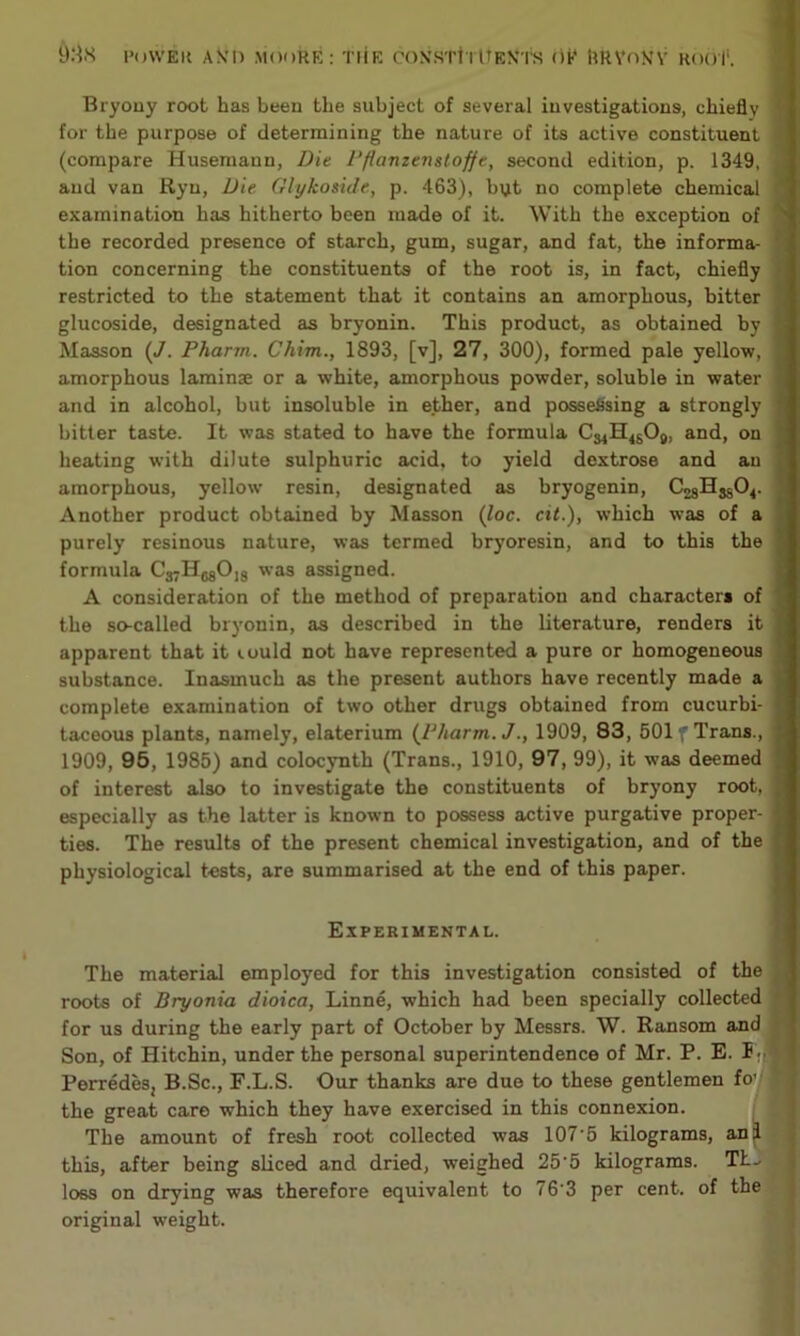 Bryony root has been the subject of several investigations, chiefly for the purpose of determining the nature of its active constituent (compare Husemann, Die Pfiamenstoffe, second edition, p. 1349, and van Ryn, Die Glykoside, p. 463), byt no complete chemical examination has hitherto been made of it. With the exception of the recorded presence of starch, gum, sugar, and fat, the informa- tion concerning the constituents of the root is, in fact, chiefly restricted to the statement that it contains an amorphous, bitter glucoside, designated as bryonin. This product, as obtained by Masson (J. Pharm. Chim., 1893, [v], 27, 300), formed pale yellow, amorphous laminae or a white, amorphous powder, soluble in water and in alcohol, but insoluble in ether, and possessing a strongly bitter taste. It was stated to have the formula C^H^Og, and, on heating with dilute sulphuric acid, to yield dextrose and an amorphous, yellow resin, designated as bryogenin, Another product obtained by Masson (loc. cit.), which was of a purely resinous nature, was termed bryoresin, and to this the formula Cj-HggOjg was assigned. A consideration of the method of preparation and character* of the so-called bryonin, as described in the literature, renders it apparent that it iould not have represented a pure or homogeneous substance. Inasmuch as the present authors have recently made a complete examination of two other drugs obtained from cucurbi- taceous plants, namely, elaterium {Pharm. J., 1909, 83, 501 f Trans., 1909, 95, 1985) and colocynth (Trans., 1910, 97, 99), it was deemed of interest also to investigate the constituents of bryony root, especially as the latter is known to possess active purgative proper- ties. The results of the present chemical investigation, and of the physiological tests, are summarised at the end of this paper. Experimental. The material employed for this investigation consisted of the roots of Bryonia dioica, Linne, which had been specially collected for us during the early part of October by Messrs. W. Ransom and Son, of Hitchin, under the personal superintendence of Mr. P. E. I .. Perredes, B.Sc., F.L.S. Our thanks are due to these gentlemen fo’/ the great care which they have exercised in this connexion. The amount of fresh root collected was 107‘5 kilograms, an I this, after being sliced and dried, weighed 25‘5 kilograms. TL- loss on drying was therefore equivalent to 763 per cent, of the original weight.