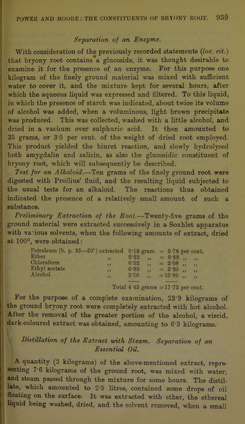 Separation of an Enzyme. With consideration of the previously recorded statements (loc. cit.) that bryony root contains a glucoside, it was thought desirable to examine it for the presence of an enzyme. For this purpose one kilogram of the finely ground material was mixed with sufficient water to cover it, and the mixture kept for several hours, after which the aqueous liquid was expressed and filtered. To this liquid, in which the presence of starch was indicated, about twice its volume of alcohol was added, when a voluminous, light brown precipitate was produced. This was collected, washed with a little alcohol, and dried in a vacuum over sulphuric acid. It then amounted to 35 grams, or 3'5 per cent, of the weight of dried root employed. This product yielded the biuret reaction, and slowly hydrolysed both amygdalin and salicin, as also the glucosidic constituent of • bryony root, which will subsequently be described. Test for an Alkaloid.—Ten grams of the finely ground root were : digested with Prollius’ fluid, and the resulting liquid subjected to j the usual tests for an alkaloid. The reactions thus obtained I indicated the presence of a relatively small amount of such a substance. Preliminary Extraction of the Pool.—Twenty-five grams of the | ground material were extracted successively in a Soxhlet apparatus \ with va nous solvents, when the following amounts of extract, dried at 100°, were obtained : Petroleum (b. p. 35—50‘) extracted Ether ,, Chloroform ,, Ethyl acetate ,, Alcohol 0T9 gram = 0 76 per cent. 0’22 „ = 0 88 „ „ 0-52 „ = 2-08 „ „ 0-80 „ = 3 20 „ „ 2-70 „ =10-80 „ „ Total 4'43 grams =17’72 per cent. For the purpose of a complete examination, 23’9 kilograms of the ground bryony root were completely extracted with hot alcohol. After the removal of the greater portion of the alcohol, a viscid, dark-coloured extract was obtained, amounting to 6'3 kilograms. Distillation of the Extract with Steam. Separation of an Essential Oil. A quantity (2 kilograms) of the above-mentioned extract, repre- senting 7-6 kilograms of the ground root, was mixed with water, and steam passed through the mixture for some hours. The distil- late, which amounted to 2'5 litres, contained some drops of oil floating on the surface. It was extracted with ether, the ethereal liquid being washed, dried, and the solvent removed, when a small