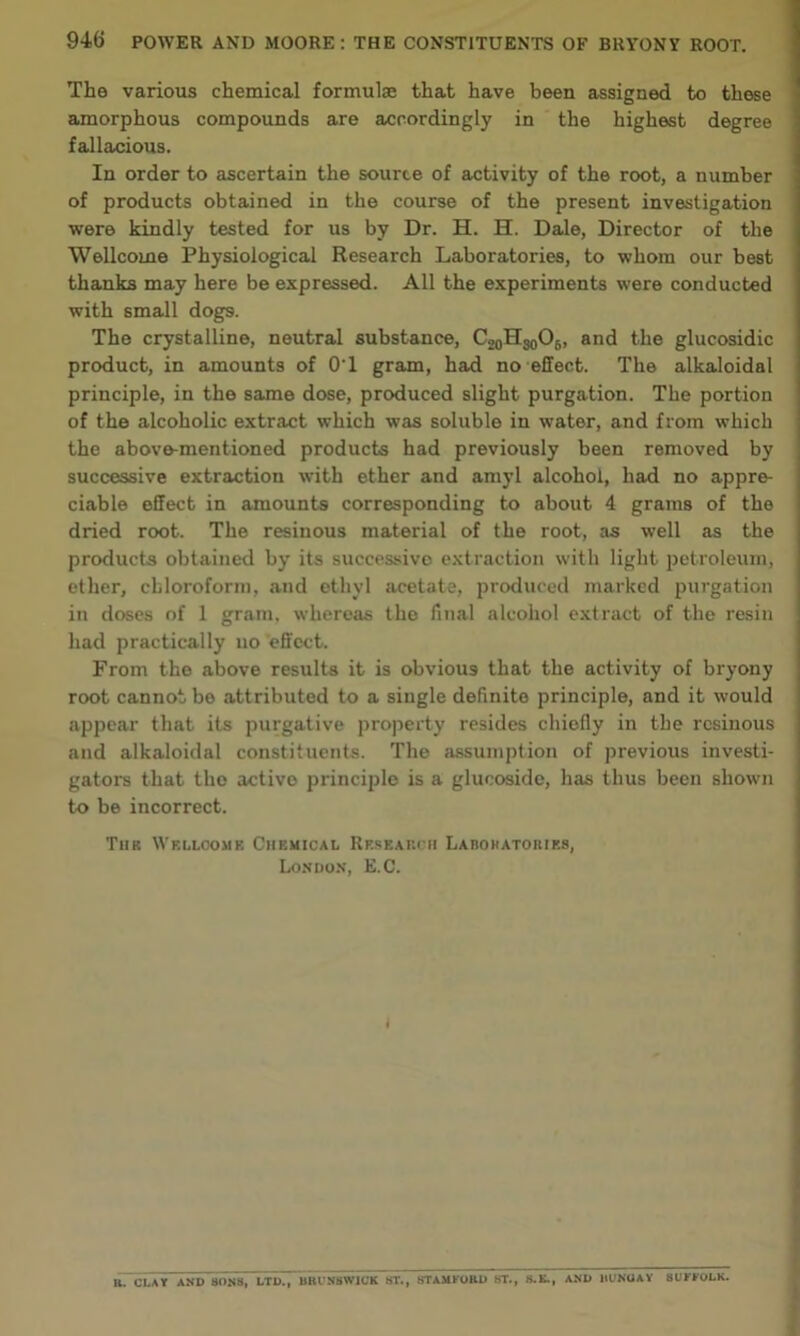 The various chemical formulae that have been assigned to these amorphous compounds are accordingly in the highest degree fallacious. In order to ascertain the source of activity of the root, a number of products obtained in the course of the present investigation were kindly tested for us by Dr. H. H. Dale, Director of the Wellcome Physiological Research Laboratories, to whom our best thanks may here be expressed. All the experiments were conducted with small dogs. The crystalline, neutral substance, C2oHso06, and the glucosidic product, in amounts of 0'1 gram, had no effect. The alkaloidal principle, in the same dose, produced slight purgation. The portion of the alcoholic extract which was soluble in water, and from which the above-mentioned products had previously been removed by successive extraction with ether and amyl alcohol, had no appre- ciable effect in amounts corresponding to about 4 grams of the dried root. The resinous material of the root, as well as the products obtained by its successive extraction with light petroleum, ether, chloroform, and ethyl acetate, produced marked purgation in doses of 1 gram, whereas the final alcohol extract of the resin had practically uo effect. From the above results it is obvious that the activity of bryony root cannot be attributed to a single definite principle, and it would appear that its purgative property resides chiefly in the resinous and alkaloidal constituents. The assumption of previous investi- gators that the active principle is a glucoside, has thus been shown to be incorrect. Tub Wellcome Chemical Research Labohatoriks, London, E.C. I R. CLAY AND SONS, LTD., BRUNSWICK ST., STAMFORD ST., S.B., AND 1IUNOAY SUFFOLK.