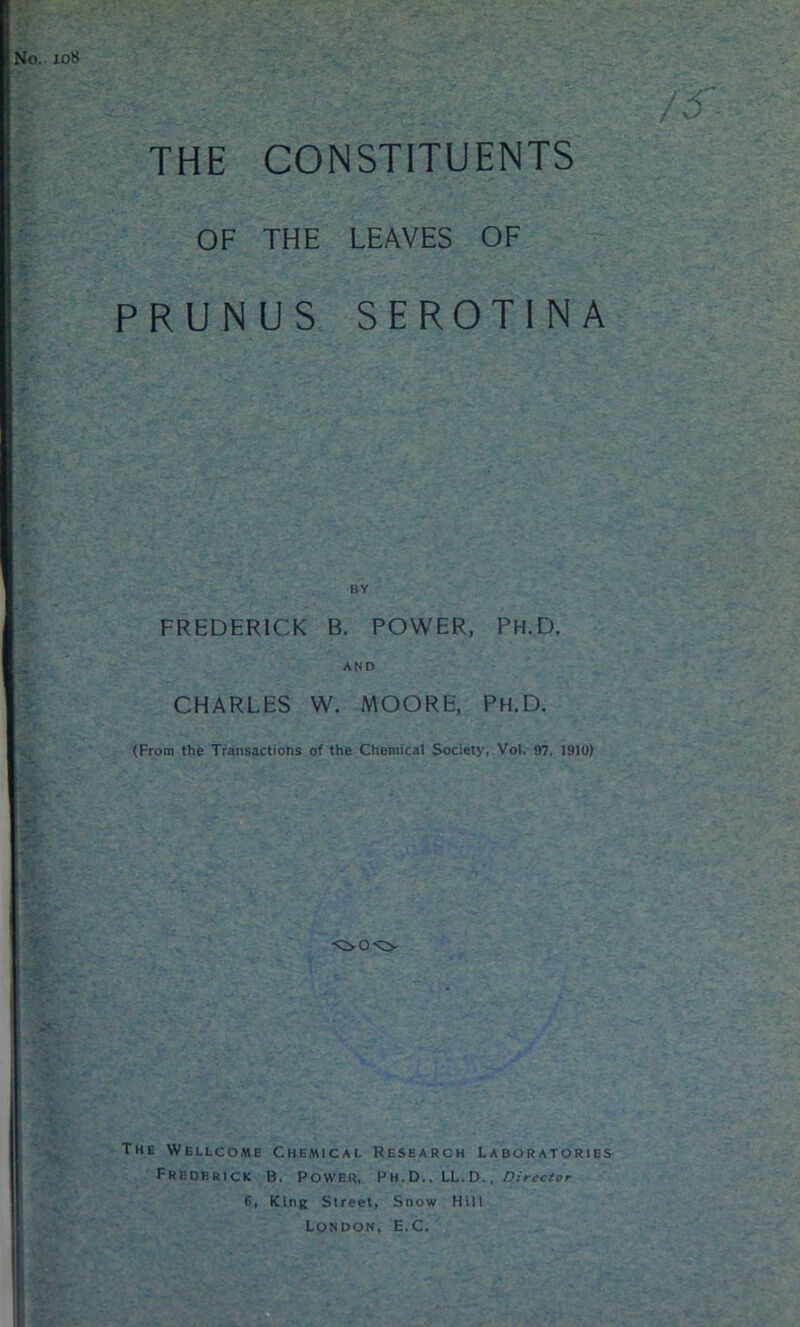 joi$ m THE CONSTITUENTS OF THE LEAVES OF PRUNUS SEROTINA FREDERICK B. POWER, Ph.D. AND CHARLES W. MOORE, Ph.D. (From the Transactions of the Chemical Society, Vol. 97, 1910) The Wellcome Chemical Research Laboratories Frederick B. Power, Ph.D., LL.D., Director E, King Street, Snow Hill London, E.C.