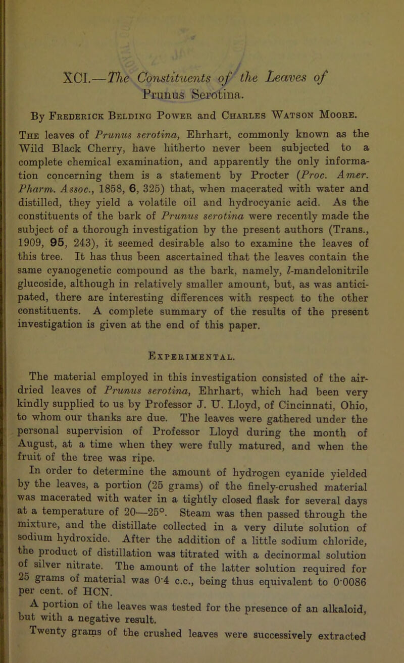 XCI.—The Constituents of the Leaves of Prunus Serotina. By Frederick Belding Power and Charles Watson Moore. The leaves of Prunus serotina, Ehrhart, commonly known as the Wild Black Cherry, have hitherto never been subjected to a complete chemical examination, and apparently the only informa- tion concerning them is a statement by Procter (Proc. Amer. Pharm. Assoc., 1858, 6, 325) that, when macerated with water and distilled, they yield a volatile oil and hydrocyanic acid. As the constituents of the bark of Prunus serotina were recently made the subject of a thorough investigation by the present authors (Trans., 1909, 95, 243), it seemed desirable also to examine the leaves of this tree. It has thus been ascertained that the leaves contain the same cyanogenetic compound as the bark, namely, Z-mandelonitrile glucoside, although in relatively smaller amount, but, as was antici- pated, there are interesting differences with respect to the other constituents. A complete summary of the results of the present investigation is given at the end of this paper. Experimental. The material employed in this investigation consisted of the air- dried leaves of Prunus serotina, Ehrhart, which had been very kindly supplied to us by Professor J. U. Lloyd, of Cincinnati, Ohio, to whom our thanks are due. The leaves were gathered under the personal supervision of Professor Lloyd during the month of August, at a time when they were fully matured, and when the fruit of the tree was ripe. In order to determine the amount of hydrogen cyanide yielded by the leaves, a portion (25 grams) of the finely-crushed material was macerated with water in a tightly closed flask for several days at a temperature of 20—25°. Steam was then passed through the mixture, and the distillate collected in a very dilute solution of sodium hydroxide. After the addition of a little sodium chloride, the product of distillation was titrated with a decinormal solution of silver nitrate. The amount of the latter solution required for 25 grams of material was 0’4 c.c., being thus equivalent to 0'0086 per cent, of HCN. A portion of the leaves was tested for the presence of an alkaloid, but with a negative result. Twenty grams of the crushed leaves were successively extracted