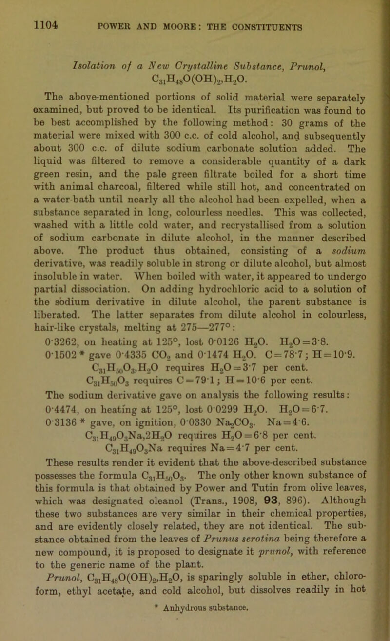 Isolation of a New Crystalline Substance, Prunol, CsiH-isO^H^HgO. The above-mentioned portions of solid material were separately examined, but proved to be identical. Its purification was found to be best accomplished by the following method: 30 grams of the material were mixed with 300 c.c. of cold alcohol, and subsequently about 300 c.c. of dilute sodium carbonate solution added. The liquid was filtered to remove a considerable quantity of a dark green resin, and the pale green filtrate boiled for a short time with animal charcoal, filtered while still hot, and concentrated on a water-bath until nearly all the alcohol had been expelled, when a substance separated in long, colourless needles. This was collected, washed with a little cold water, and recrystallised from a solution of sodium carbonate in dilute alcohol, in the manner described above. The product thus obtained, consisting of a sodium derivative, was readily soluble in strong or dilute alcohol, but almost insoluble in water. When boiled with water, it appeared to undergo partial dissociation. On adding hydrochloric acid to a solution of the sodium derivative in dilute alcohol, the parent substance is liberated. The latter separates from dilute alcohol in colourless, hair-like crystals, melting at 275—277°: 0 3262, on heating at 125°, lost 0 0126 H20. H20 = 3‘8. 0 1502* gave 0 4335 C02 and 0T474 H„0~ C = 78 7; H = 10'9. CslH50O3,H2O requires H20 = 3'7 per cent. C31H50O3 requires C = 791j H = 10'6 per cent. The sodium derivative gave on analysis the following results: 0 4474, on heating at 125°, lost 0 0299 H20. H20 = 6'7. 0’3136 * gave, on ignition, 0'0330 Na»,C03. Na = 4'6. C31H4903Na,2H20 requires H20 = 6‘8 per cent. C31H4903Na requires Na = 4'7 per cent. These results render it evident that the above-described substance possesses the formula C31H50O3. The only other known substance of this formula is that obtained by Power and Tutin from olive leaves, which was designated oleanol (Trans., 1908, 93, 896). Although these two substances are very similar in their chemical properties, and are evidently closely related, they are not identical. The sub- stance obtained from the leaves of Prunus serotina being therefore a new compound, it is proposed to designate it prunol, with reference to the generic name of the plant. Prunol, C31H480(0H)2,H20, is sparingly soluble in ether, chloro- form, ethyl acetate, and cold alcohol, but dissolves readily in hot * Anhydrous substance.