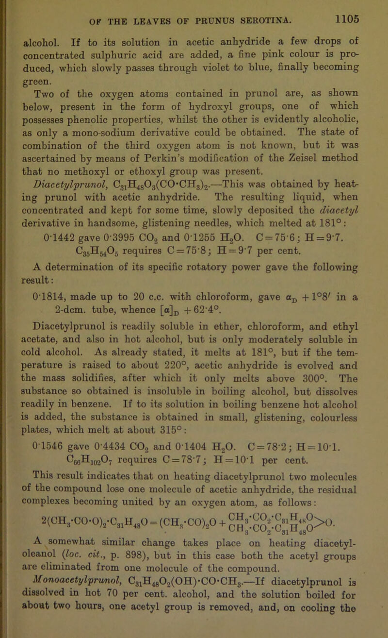alcohol. If to its solution in acetic anhydride a few drops of concentrated sulphuric acid are added, a fine pink colour is pro- duced, which slowly passes through violet to blue, finally becoming green. Two of the oxygen atoms contained in prunol are, as shown below, present in the form of hydroxyl groups, one of which possesses phenolic properties, whilst the other is evidently alcoholic, as only a mono-sodium derivative could be obtained. The state of combination of the third oxygen atom is not known, but it was ascertained by means of Perkin’s modification of the Zeisel method that no methoxyl or ethoxyl group was present. Diacetylprunol, C31H4803(C0,CH3)2.—This was obtained by heat- ing prunol with acetic anhydride. The resulting liquid, when concentrated and kept for some time, slowly deposited the diacetyl derivative in handsome, glistening needles, which melted at 181°: 0T442 gave 0'3995 C0.2 and 0T255 H20. C = 75'6; H = 9'7. C35Hm05 requires C = 75‘8; H = 9'7 per cent. A determination of its specific rotatory power gave the following result: 0T814, made up to 20 c.c. with chloroform, gave aD +108; in a 2-dcm. tube, whence [a]D + 62'4°. Diacetylprunol is readily soluble in ether, chloroform, and ethyl acetate, and also in hot alcohol, but is only moderately soluble in cold alcohol. As already stated, it melts at 181°, but if the tem- perature is raised to about 220°, acetic anhydride is evolved and the mass solidifies, after which it only melts above 300°. The substance so obtained is insoluble in boiling alcohol, but dissolves readily in benzene. If to its solution in boiling benzene hot alcohol is added, the substance is obtained in small, glistening, colourless plates, which melt at about 315°: 0 1546 gave 0’4434 C02 and 0'1404 H20. C = 78'2; H = 101. C66Hj02O7 requires C = 78’7; H = 10'l per cent. This result indicates that on heating diacetylprunol two molecules of the compound lose one molecule of acetic anhydride, the residual complexes becoming united by an oxygen atom, as follows: 2(CH,.00.0VC„H<,0 - (CH„-CO)!0 + A somewhat similar change takes place on heating diacetyl- oleanol (loc. cit., p. 898), but in this case both the acetyl groups are eliminated from one molecule of the compound. Monoacetylprunol, C31H4802(0H)'C0-CH3.—If diacetylprunol is dissolved in hot 70 per cent, alcohol, and the solution boiled for about two hours, one acetyl group is removed, and, on cooling the