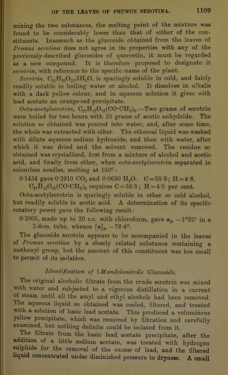 mixing the two substances, the melting point of the mixture was found to be considerably lower than that of either of the con- stituents. Inasmuch as the glucoside obtained from the leaves of Prunus serotina does not agree in its properties with any of the previously-described glucosides of quercetin, it must be regarded as a new compound. It is therefore proposed to designate it serotrin, with reference to the specific name of the plant. Serotrin, C2]H20O12,3H2O, is sparingly soluble in cold, and fairly readily soluble in boiling water or alcohol. It dissolves in alkalis with a dark yellow colour, and in aqueous solution it gives with lead acetate an orange-red precipitate. Octa-acetylserotrin, C21H12012(C0-CH3)8.—Two grams of serotrin were boiled for two hours with 25 grams of acetic anhydride. The solution so obtained was poured into water, and, after some time, the whole was extracted with ether. The ethereal liquid was washed with dilute aqueous sodium hydroxide, and then with water, after which it was dried and the solvent removed. The residue so obtained was crystallised, first from a mixture of alcohol and acetic acid, and finally from ether, when octa-acetylserotrin separated in colourless needles, melting at 150°: 0T434 gave 0-2910 C02 and 0'0630 H20. C = 553; H = 48. C21H12012(C0*CH8)8 requires C = 55'5; H = 4'5 per cent. Octa-acetylserotrin is sparingly soluble in ether or cold alcohol, but readily soluble in acetic acid. A determination of its specific rotatory power gave the following result: 0'2005, made up to 20 c.c. with chloroform, gave oD —1°32/ in a 2-dcm. tube, whence [a]D — 76'4°. The glucoside serotrin appears to be accompanied in the leaves of Prunus serotina by a closely related substance containing a methoxyl group, but the amount of this constituent was too small to permit of its isolation. Identification of l-Mandelonitrile Glucoside. The original alcoholic filtrate from the crude serotrin was mixed with water and subjected to a vigorous distillation in a current of steam until all the amyl and ethyl alcohols had been removed. The aqueous liquid so obtained was cooled, filtered, and treated with a solution of basic lead acetate. This produced a voluminous yellow precipitate, which was removed by filtration and carefully examined, but nothing definite could be isolated from it. The filtrate from the basic lead acetate precipitate, after the addition of a little sodium acetate, was treated with hydrogen sulphide for the removal of the excess of lead, and the filtered liquid concentrated under diminished pressure to dryness. A small