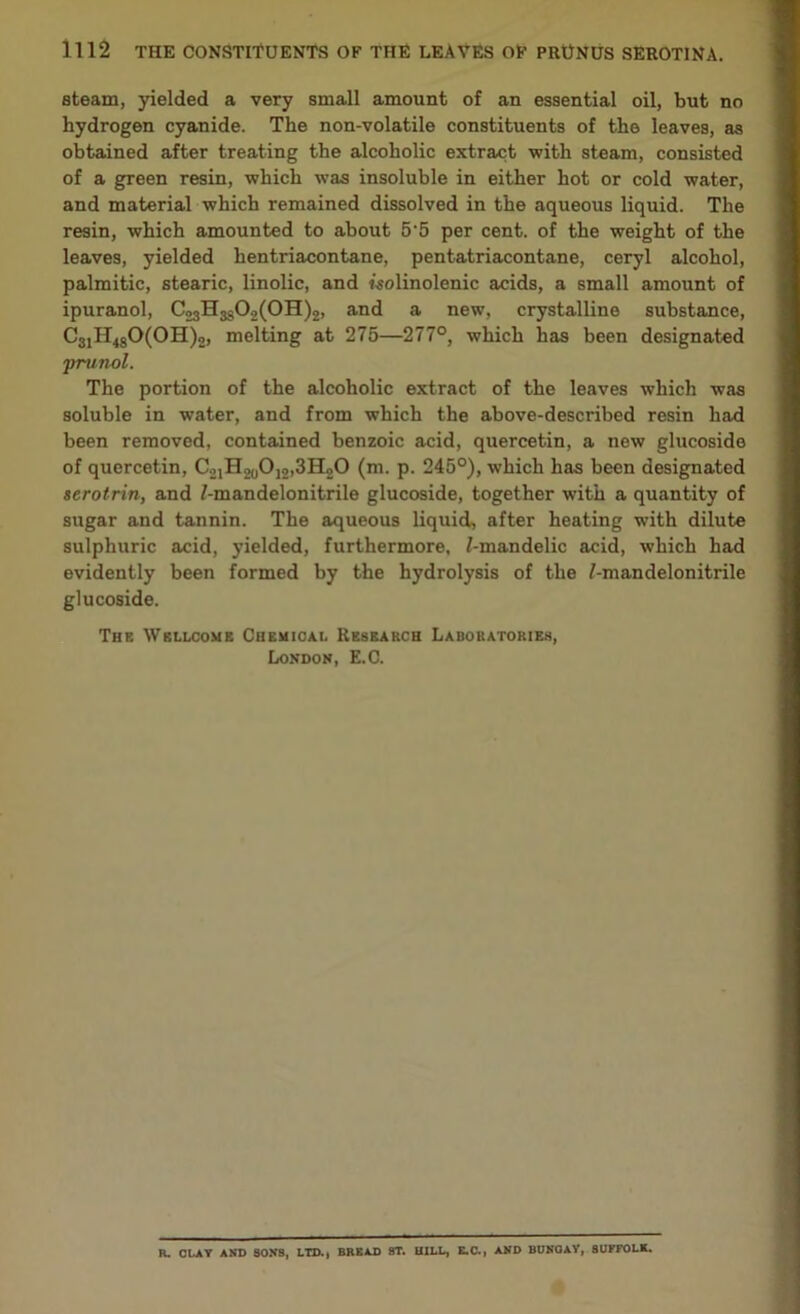 steam, yielded a very small amount of an essential oil, but no hydrogen cyanide. The non-volatile constituents of the leaves, as obtained after treating the alcoholic extract with steam, consisted of a green resin, which was insoluble in either hot or cold water, and material which remained dissolved in the aqueous liquid. The resin, which amounted to about 5-5 per cent, of the weight of the leaves, yielded hentriacontane, pentatriacontane, ceryl alcohol, palmitic, stearic, linolic, and isolinolenic acids, a small amount of ipuranol, CoaH^C^OH^, and a new, crystalline substance, C31H480(OH)o, melting at 275—277°, which has been designated jrrun-ol. The portion of the alcoholic extract of the leaves which was soluble in water, and from which the above-described resin had been removed, contained benzoic acid, quercetin, a new glucoside of quercetin, C.^HoyO^SHoO (m. p. 245°), which has been designated serotrin, and Z-mandelonitrile glucoside, together with a quantity of sugar and tannin. The aqueous liquid, after heating with dilute sulphuric acid, yielded, furthermore, f-mandelic acid, which had evidently been formed by the hydrolysis of the /-mandelonitrile glucoside. The Wellcome Chemical Research Laboratories, London, E.C. R. CLAY AND 80NB, LTD., BREAD 8T. HILL, E.C., AND BUNOAY, SUFFOLK.