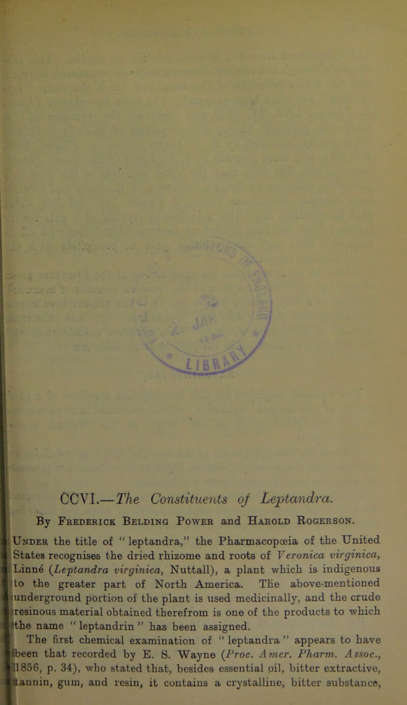 CCVI.—The Constituents oj Leptandra. By Frederick Belding Power aud Harold Rogerson. : Under the title of “ leptandra,” the Pharmacopoeia of the United 1 States recognises the dried rhizome and roots of Veronica virginica, Linne (Leptandra virginica, Nuttall), a plant which is indigenous i to the greater part of North America. The above-mentioned mnderground portion of the plant is used medicinally, and the crude aresinous material obtained therefrom is one of the products to which (the name “ leptandrin ” has been assigned. The first chemical examination of “ leptandra ” appears to have Sbeen that recorded by E. S. Wayne (Proc. Amcr. Pliarm. Assoc., H856, p. 34), who stated that, besides essential oil, bitter extractive, Itaunin, gum, aud resin, it contains a crystalline, bitter substance,