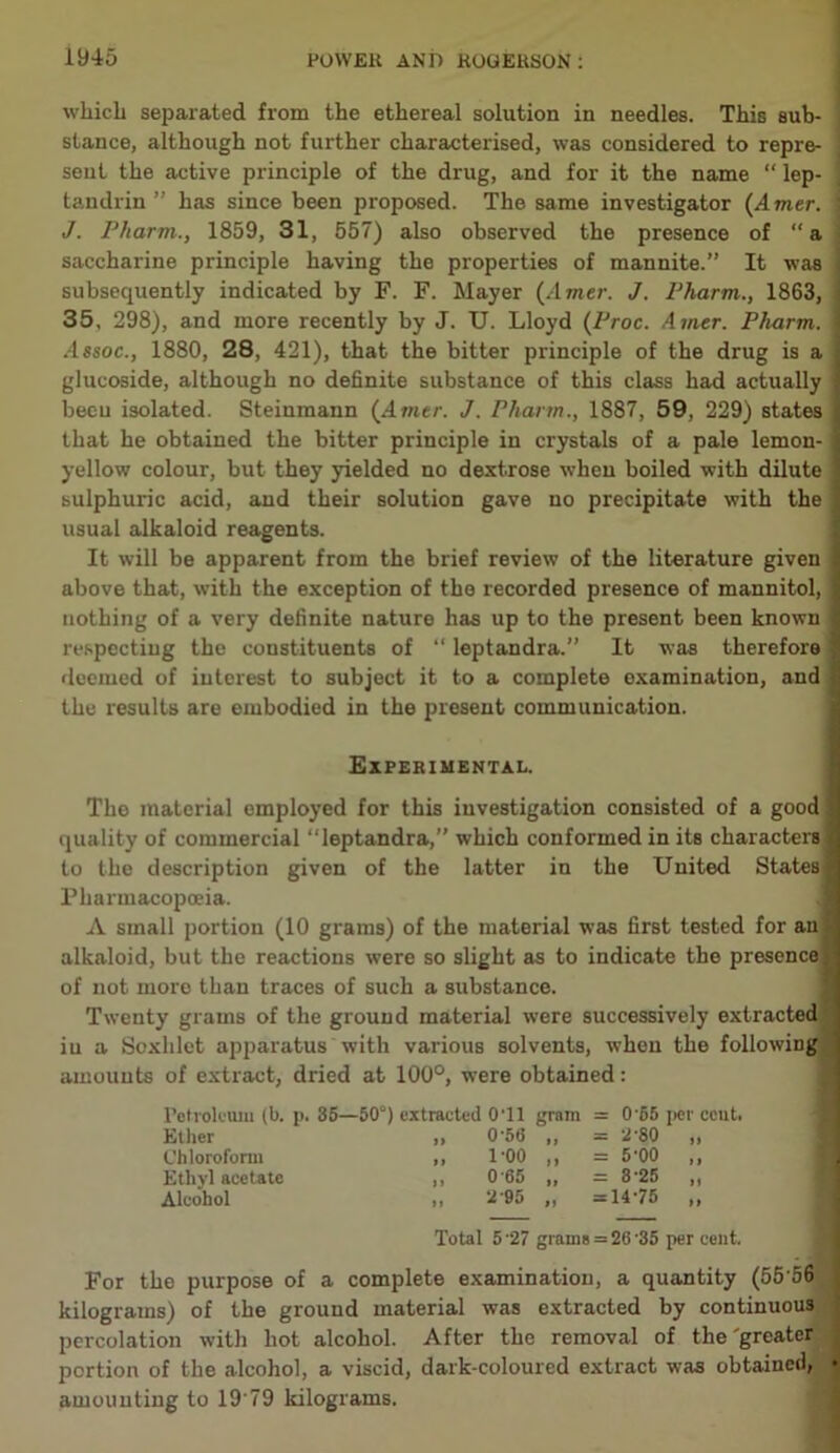 which separated from the ethereal solution in needles. This sub- stance, although not further characterised, was considered to repre- sent the active principle of the drug, and for it the name “ lep- tandrin ” has since been proposed. The same investigator (Amer. J. Pharm., 1859, 31, 557) also observed the presence of “a saccharine principle having the properties of mannite.” It was subsequently indicated by F. F. Mayer (Amer. J. Pharm., 1863, 35, 298), and more recently by J. XJ. Lloyd (Proc. Airier. Pharm. •4ssoc., 1880, 28, 421), that the bitter principle of the drug is a glucoside, although no definite substance of this class had actually beeu isolated. Steinmann (4me/\ J. Pharm., 1887, 59, 229) states that he obtained the bitter principle in crystals of a pale lemon- yellow colour, but they yielded no dextrose when boiled with dilute sulphuric acid, and their solution gave no precipitate with the usual alkaloid reagents. It will be apparent from the brief review of the literature given above that, with the exception of the recorded presence of mannitol, nothing of a very definite nature has up to the present been known respecting the constituents of “ leptandra.” It was therefore deemed of interest to subject it to a complete examination, and the results are embodied in the present communication. Experimental. The material employed for this investigation consisted of a good quality of commercial “leptandra,” which conformed in itB characters! to the description given of the latter in the United States! Pharmacopoeia. A small portion (10 grams) of the material was first tested for an alkaloid, but the reactions were so slight as to indicate the presence; of not more than traces of such a substance. Twenty grams of the ground material were successively extracted iu a Soxhlet apparatus with various solvents, when the following amounts of extract, dried at 100°, were obtained: Petroleum (b. p. 35—50°) extracted 0T1 gram = 065 Ether II 0'56 n = 2-80 Chloroform 1 f 1-00 n = 5*00 Ethyl acetate >1 065 ii = 8-25 Alcohol II 2 95 ii = 14-75 Total 527 grains = 26'35 per cent. For the purpose of a complete examination, a quantity (55*56 kilograms) of the ground material was extracted by continuous percolation with hot alcohol. After the removal of the'greater portion of the alcohol, a viscid, dark-coloured extract was obtained, amounting to 19 79 kilograms.