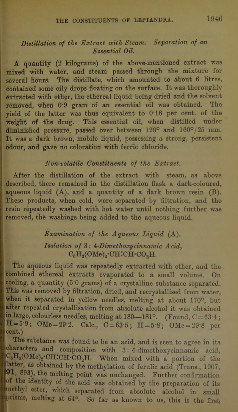 1940 Distillation of the Extract with Steam. Separation of an Essential Oil. A quantity (2 kilograms) of the above-mentioned extract was mixed with water, and steam passed through the mixture for sevoral hours. The distillate, which amounted to about 6 litres, contained some oily drops floating on the surface. It was thoroughly extracted with ether, the ethereal liquid being dried and the solvent removed, when 0'9 gram of an essential oil was obtained. The yield of the latter was thus equivalent to 0'16 per cent, of the weight of the drug. This essential oil, when distilled under diminished pressure, passed over between 120° and 160°/25 mm. It was a dark brown, mobile liquid, possessing a strong, persistent odour, and gave no coloration with ferric chloride. Non-volatile Constituents of the Extract. After the distillation of the extract with steam, as above described, there remained in the distillation flask a dark-coloured, aqueous liquid (A), and a quantity of a dark brown resin (B). B These products, when cold, were separated by filtration, and the resin repeatedly washed with hot water until nothing further was removed, the washings being added to the aqueous liquid. Examination of the Aqueous Liquid (A). Isolation of 3: 4-Dimethoxycinnamic Acid, C0H3(OMe)2-CH:CH-CO2H. The aqueous liquid was repeatedly extracted with ether, and the combined ethereal extracts evaporated to a small volume. On cooling, a quantity (5'0 grams) of a crystalline substance separated. This was removed by filtration, dried, and recrystallised from water, when it separated in yellow needles, melting at about 170°, but after repeated crystallisation from absolute alcohol it was obtained in large, colourless needles, melting at 180—181°. (Found, C = 63’4; H = 5-9; OMe = 29'2. Calc., C = 63’5; H = 58; OMe = 29 8 per cent.) The substance was found to be an acid, and is seen to agree in its (characters and composition with 3: 4-dimethoxycinnamic acid, ^eHa(0Me)2,CH.CH*C02H. When mixed with a portion of the latter, as obtained by the methylation of ferulic acid (Trans., 1907, 91, 893), the melting point was unchanged. Further confirmation of the identity of the acid was obtained by the preparation of its Uncthyl ester, which separated from absolute alcohol in small ^tiisms, melting at G4°. So far as known to us, this is the first