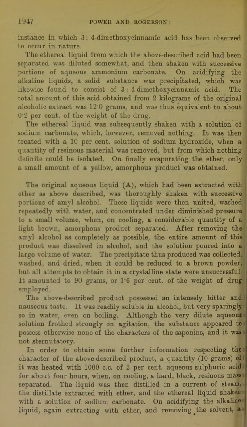 instance in which 3: 4-dimethoxycinnamic acid has been observed to occur in nature. The ethereal liquid from which the above-described acid had been separated was diluted somewhat, and then shaken with successive portions of aqueous ammonium carbonate. On acidifying the alkaline liquids, a solid substance was precipitated, which was likewise found to consist of 3: 4-dimethoxycinnamic acid. The total amount of this acid obtained from 2 kilograms of the original alcoholic extract was 12’0 grams, and was thus equivalent to about 0'2 per cent, of the weight of the drug. The ethereal liquid was subsequently shaken with a solution of sodium carbonate, which, however, removed nothing. It was then treated with a 10 per cent, solution of sodium hydroxide, when a quantity of resinous material was removed, but from which nothing definite could be isolated. On finally evaporating the ether, only a small amount of a yellow, amorphous product was obtained. The original aqueous liquid (A), which had been extracted with ether as above described, was thoroughly shaken with successive portions of amyl alcohol. These liquids were then united, washed repeatedly with water, and concentrated under diminished pressure to a small volume, when, on cooling, a considerable quantity of a light brown, amorphous product separated. After removing the amyl alcohol as completely as possible, the entire amount of this product was dissolved in alcohol, and the solution poured into a large volume of water. The precipitate thus produced was collected, washed, and dried, when it could be reduced to a brown powder, but all attempts to obtain it in a crystalline state were unsuccessful. It amounted to 90 grams, or T6 per cent, of the weight of drug employed. The above-described product possessed an intensely bitter and nauseous taste. It was readily soluble in alcohol, but very sparingly so in water, even on boiling. Although the very dilute aqueous solution frothed strongly on agitation, the substance appeared to possess otherwise none of the characters of the saponins, and it was not sternutatory. In order to obtain some further information respecting the character of the above-described product, a quantity (10 grams) of it was heated with 1000 c.c. of 2 per cent, aqueous sulphuric acid for about four hours, when, on cooling, a hard, black, resinous mass.- separated. The liquid was then distilled in a current of steam, the distillate extracted with ether, and the ethereal liquid shaken with a solution of sodium carbonate. On acidifying the alkalino liquid, again extracting with ether, and removing ^the solvent, a