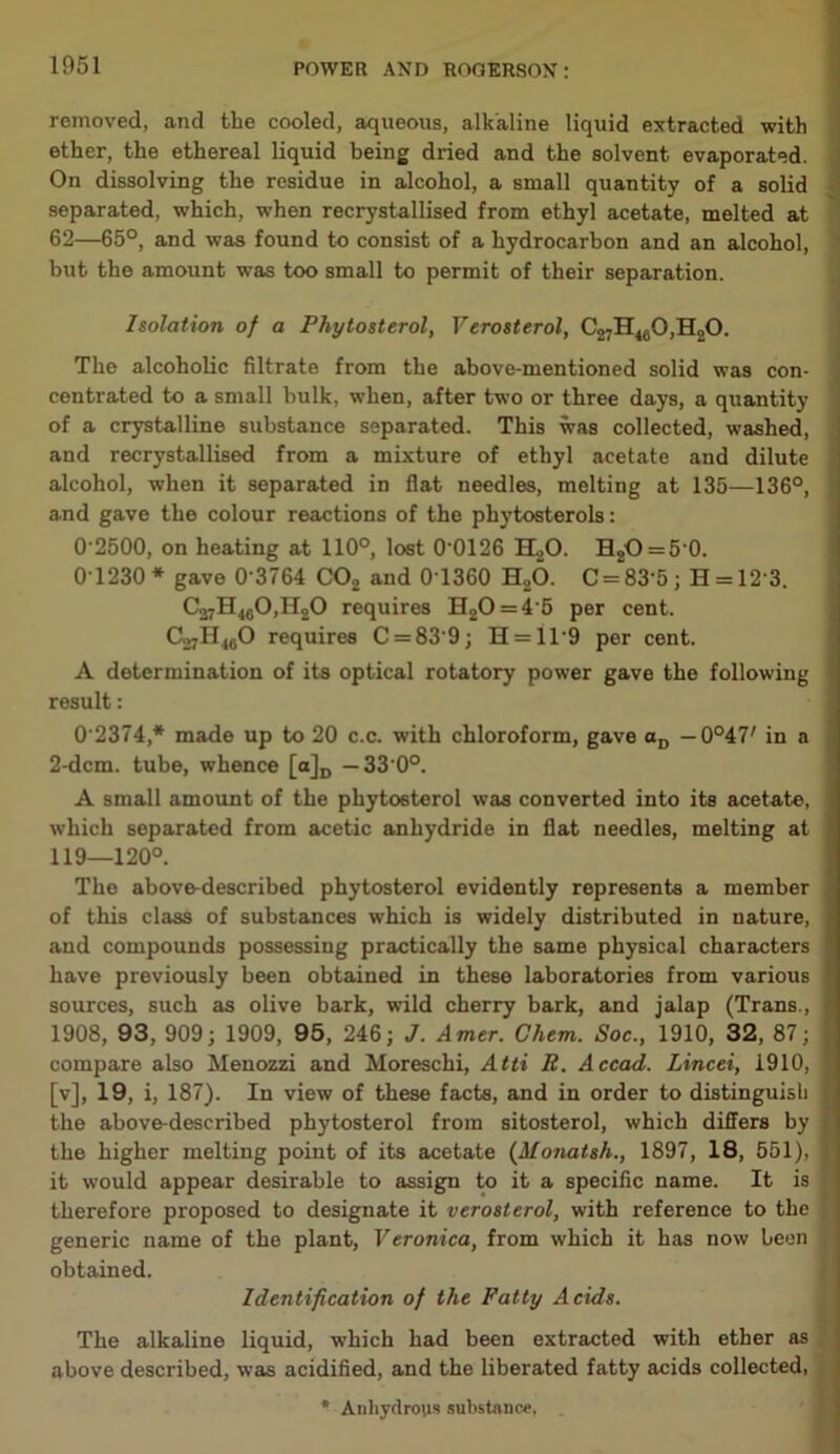 removed, and the cooled, aqueous, alkaline liquid extracted with ether, the ethereal liquid being dried and the solvent evaporated. On dissolving the residue in alcohol, a small quantity of a solid separated, which, when recrystallised from ethyl acetate, melted at 62—65°, and was found to consist of a hydrocarbon and an alcohol, but the amount was too small to permit of their separation. Isolation of a Phytosterol, Verosterol, C27H480,H20. The alcoholic filtrate from the above-mentioned solid was con- centrated to a small bulk, when, after two or three days, a quantity of a crystalline substance separated. This was collected, washed, and recrystallised from a mixture of ethyl acetate and dilute alcohol, when it separated in flat needles, melting at 135—136°, and gave the colour reactions of the phytosterols: 0 2500, on heating at 110°, lost 0 0126 H20. H2O = 5'0. 0T230* gave 0 3764 C02 and 0T360 H20. C = 83‘5; H = 12'3. C37H40O,H2O requires H20 = 4'5 per cent. Co7H460 requires C = 83'9; H = 119 per cent. A determination of its optical rotatory power gave the following result: 0 2374* made up to 20 c.c. with chloroform, gave aD —Q°iV in a 2-dcm. tube, whence [a]D —33 0°. A small amount of the phytoeterol was converted into its acetate, which separated from acetic anhydride in flat needles, melting at 119—120°. The above-described phytosterol evidently represents a member of this class of substances which is widely distributed in nature, and compounds possessing practically the same physical characters have previously been obtained in these laboratories from various sources, such as olive bark, wild cherry bark, and jalap (Trans., 1908, 93, 909; 1909, 95, 246; J. Amer. Chem. Soc., 1910, 32, 87; compare also Menozzi and Moreschi, Atti B. Accad. Lincei, 1910, [v], 19, i, 187). In view of these facts, and in order to distinguish the above-described phytosterol from sitosterol, which differs by the higher melting point of its acetate (Monatsli., 1897, 18, 551), it would appear desirable to assign to it a specific name. It is therefore proposed to designate it verosterol, with reference to the generic name of the plant, Veronica, from which it has now been obtained. Identification of the Fatty Acids. The alkaline liquid, which had been extracted with ether as above described, was acidified, and the liberated fatty acids collected, * Anhydrous substance.