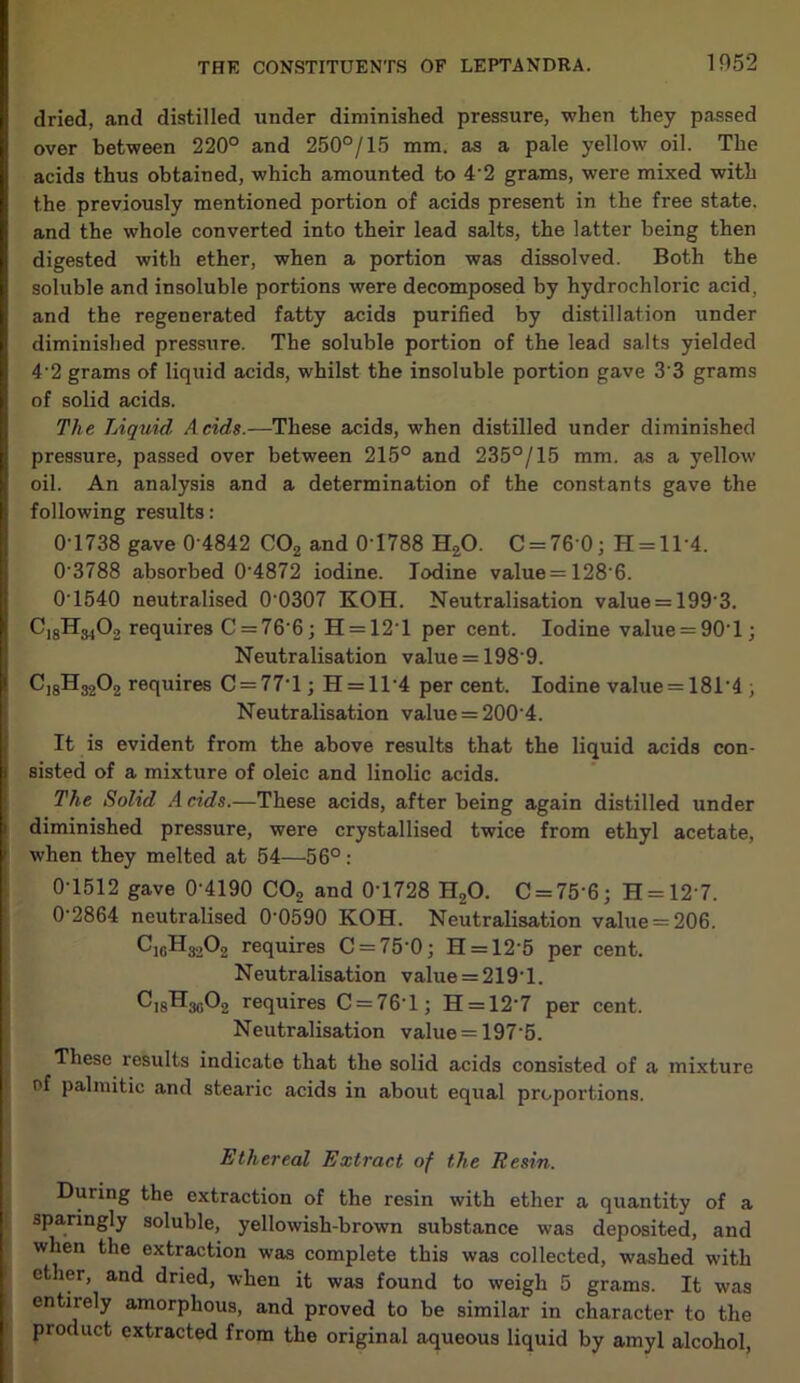 dried, and distilled under diminished pressure, when they passed over between 220° and 250°/15 mm. as a pale yellow oil. The acids thus obtained, which amounted to 4'2 grams, were mixed with the previously mentioned portion of acids present in the free state, and the whole converted into their lead salts, the latter being then digested with ether, when a portion was dissolved. Both the soluble and insoluble portions were decomposed by hydrochloric acid, and the regenerated fatty acids purified by distillation under diminished pressure. The soluble portion of the lead salts yielded 4'2 grams of liquid acids, whilst the insoluble portion gave 3'3 grams of solid acids. The Liquid Acids.—These acids, when distilled under diminished pressure, passed over between 215° and 235°/15 mm. as a yellow oil. An analysis and a determination of the constants gave the following results: 0T738 gave 0 4842 C02 and 0T788 H20. C = 76 0; H = ll*4. 0‘3788 absorbed 04872 iodine. Iodine value=128'6. 0T540 neutralised 0'0307 KOH. Neutralisation value = 199'3. CjgH^Oo requires C = 76'6; H = 12T per cent. Iodine value = 90T; Neutralisation value = 198 9. C]8H3202 requires C = 77‘l; H = H'4 percent. Iodine value = 181*4 ; Neutralisation value = 2004. It is evident from the above results that the liquid acids con- sisted of a mixture of oleic and linolic acids. The Solid A rids.—These acids, after being again distilled under diminished pressure, were crystallised twice from ethyl acetate, when they melted at 54—56°: 0-1512 gave 0'4190 CO, and 0T728 H,0. C = 75 6; H = 12'7. 0-2864 neutralised 0-0590 KOH. Neutralisation value = 206. cicH3>°2 requires C = 75'0; H = 12’5 per cent. Neutralisation value = 2191. ^i8^3c^2 requires C = 76T; H = 127 per cent. Neutralisation value = 1975. These results indicate that the solid acids consisted of a mixture r>f palmitic and stearic acids in about equal proportions. Ethereal Extract of the Resin. During the extraction of the resin with ether a quantity of a sparingly soluble, yellowish-brown substance was deposited, and when the extraction was complete this was collected, washed with ether, and dried, when it was found to weigh 5 grams. It was entirely amorphous, and proved to be similar in character to the product extracted from the original aqueous liquid by amyl alcohol,