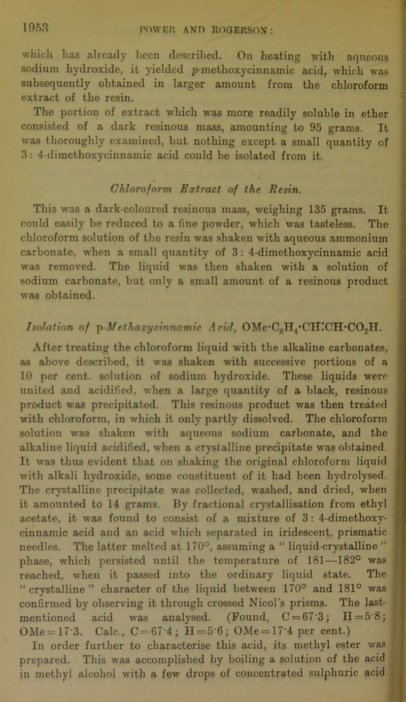 which lias already been described. On heating with aqueous sodium hydroxide, it yielded p-metlioxycinnamic acid, which was subsequently obtained in larger amount from the chloroform extract of the resin. The portion of extract which was more readily soluble in ether consisted of a dark resinous mass, amounting to 95 grams. It was thoroughly examined, but nothing except a small quantity of 3: 4-dimethoxycinnamic acid could be isolated from it. Chloroform Extract of the Resin. This was a dark-coloured resinous mass, weighing 135 grams. It could easily be reduced to a fine powder, which was tasteless. The chloroform solution of the resin was shaken with aqueous ammonium carbonate, when a small quantity of 3: 4-dimethoxycinnamic acid was removed. The liquid was then shaken with a solution of sodium carbonate, but only a small amount of a resinous product was obtained. Isolation of \>-M ethoxy cinnamic Acid, OMe*CnH4*CH!CH'CO.,H. After treating the chloroform liquid with the alkaline carbonates, as above described, it was shaken with successive portions of a 10 per cent, solution of sodium hydroxide. These liquids were united and acidified, when a large quantity of a black, resinous product was precipitated. This resinous product was then treated with chloroform, in which it only partly dissolved. The chloroform solution was shaken with aqueous sodium carbonate, and the alkaline liquid acidified, when a crystalline precipitate was obtained. It was thus evident that on shaking the original chloroform liquid with alkali hydroxide, some constituent of it had been hydrolysed. The crystalline precipitate was collected, washed, and dried, when it amounted to 14 grams. By fractional crystallisation from ethyl acetate, it was found to consist of a mixture of 3: 4-dimethoxy- cinnamic acid and an acid which separated in iridescent, prismatic needles. The latter melted at 170°, assuming a “ liquid-crystalline ” phase, which persisted until the temperature of 181—182° was reached, when it passed into the ordinary liquid state. The “ crystalline ” character of the liquid between 170° and 181° was confirmed by observing it through crossed Nicol’s prisms. The last- mentioned acid was analysed. (Found, C = 67'3; H = 5'8; OMe= 17 3. Calc., C = 67’4; II=5'6; OMe = 17'4 per cent.) In order further to characterise this acid, its methyl ester was prepared. This was accomplished by boiling a solution of the acid in methyl alcohol with a few drops of concentrated sulphuric acid