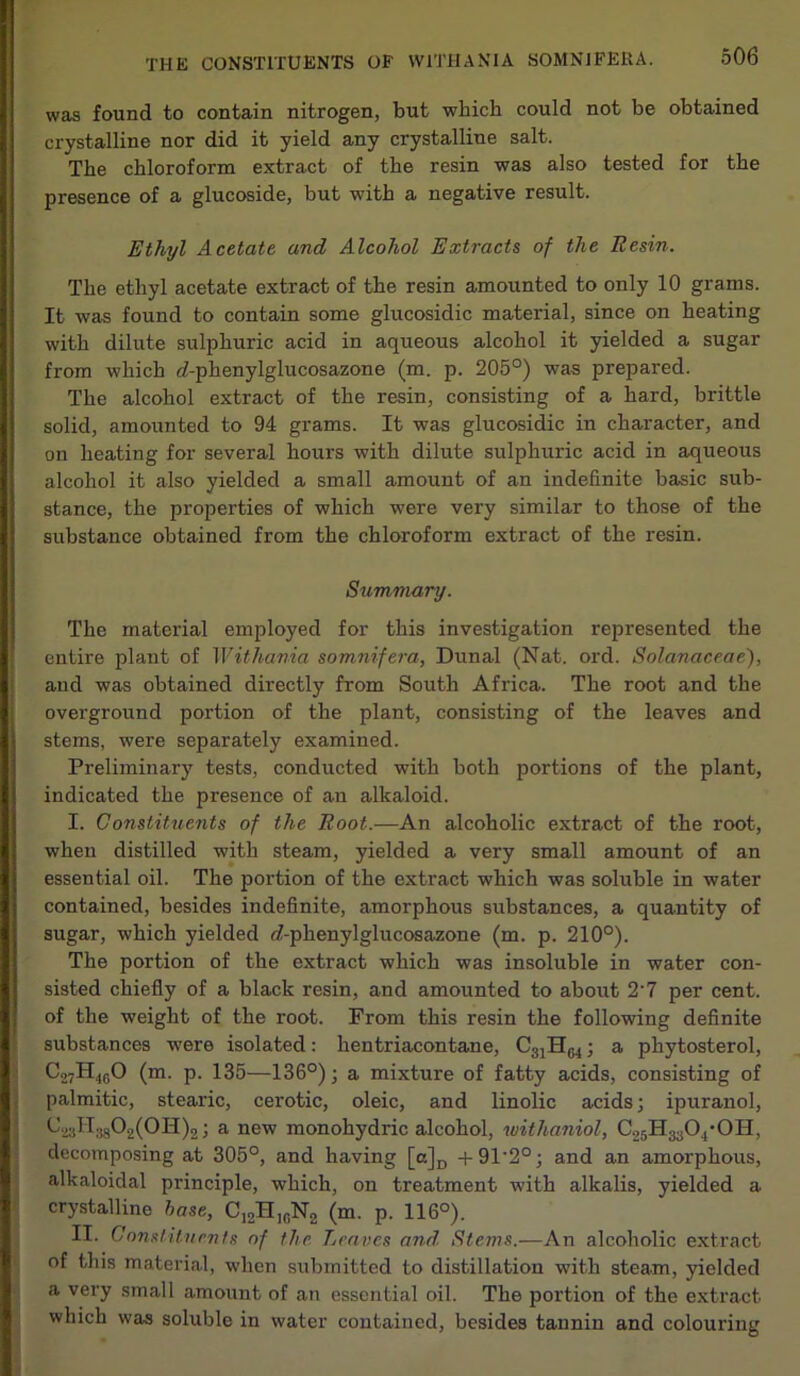 was found to contain nitrogen, but which could not be obtained crystalline nor did it yield any crystalline salt. The chloroform extract of the resin was also tested for the presence of a glucoside, but with a negative result. Ethyl Acetate and Alcohol Extracts of the Resin. The ethyl acetate extract of the resin amounted to only 10 grams. It was found to contain some glucosidic material, since on heating with dilute sulphuric acid in aqueous alcohol it yielded a sugar from which rl-phenylglucosazone (m. p. 205°) was prepared. The alcohol extract of the resin, consisting of a hard, brittle solid, amounted to 94 grams. It was glucosidic in character, and on heating for several hours with dilute sulphuric acid in aqueous alcohol it also yielded a small amount of an indefinite basic sub- stance, the properties of which were very similar to those of the substance obtained from the chloroform extract of the resin. Summary. The material employed for this investigation represented the entire plant of Withania somnifera, Dunal (Nat. ord. Solanaceae), and was obtained directly from South Africa. The root and the overground portion of the plant, consisting of the leaves and stems, were separately examined. Preliminary tests, conducted with both portions of the plant, l| indicated the presence of an alkaloid. I. Constituents of the Root.—An alcoholic extract of the root, when distilled -with steam, yielded a very small amount of an essential oil. The portion of the extract which was soluble in water contained, besides indefinite, amorphous substances, a quantity of sugar, which yielded e?-phenylglucosazone (m. p. 210°). The portion of the extract which was insoluble in water con- sisted chiefly of a black resin, and amounted to about 2'7 per cent, of the weight of the root. From this resin the following definite substances were isolated: hentriacontane, C31H64; a phytosterol, C27H46O (m. p. 135—136°); a mixture of fatty acids, consisting of palmitic, stearic, cerotic, oleic, and linolic acids; ipuranol, ^23^88^2(011)2; a new monohydric alcohol, withaniol, C25H3304,0H, decomposing at 305°, and having [a]D +91'2°; and an amorphous, alkaloidal principle, which, on treatment with alkalis, yielded a crystalline base, C12H10N2 (m. p. 116°). II. Constituents of the Leaves and Stems.—An alcoholic extract of this material, when submitted to distillation with steam, yielded a very small amount of an essential oil. The portion of the extract which was soluble in water contained, besides tannin and colouring