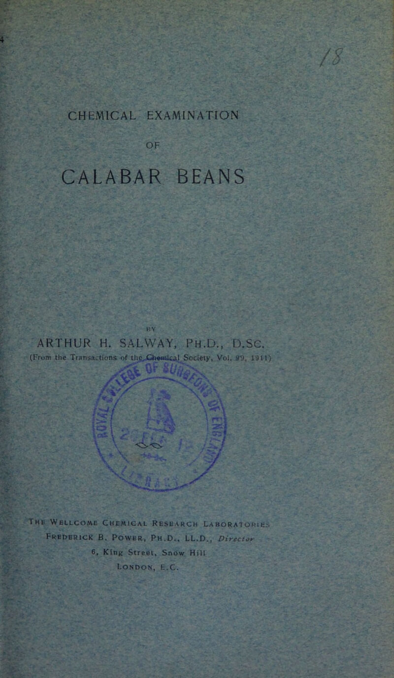 CHEMICAL EXAMINATION OF CALABAR BEANS ARTHUR H. SALVVAY, Ph.D., D.Sc. (From the Transactions of the. Chemical Society, Vol. 99, 1911) /^ ' —«L .'. S' s* Thh Wellcome Chemical Research Laboratories Frederick B. Power, Ph.D., LL.D., Director 6, King Street, Snow Hill London, E.C.