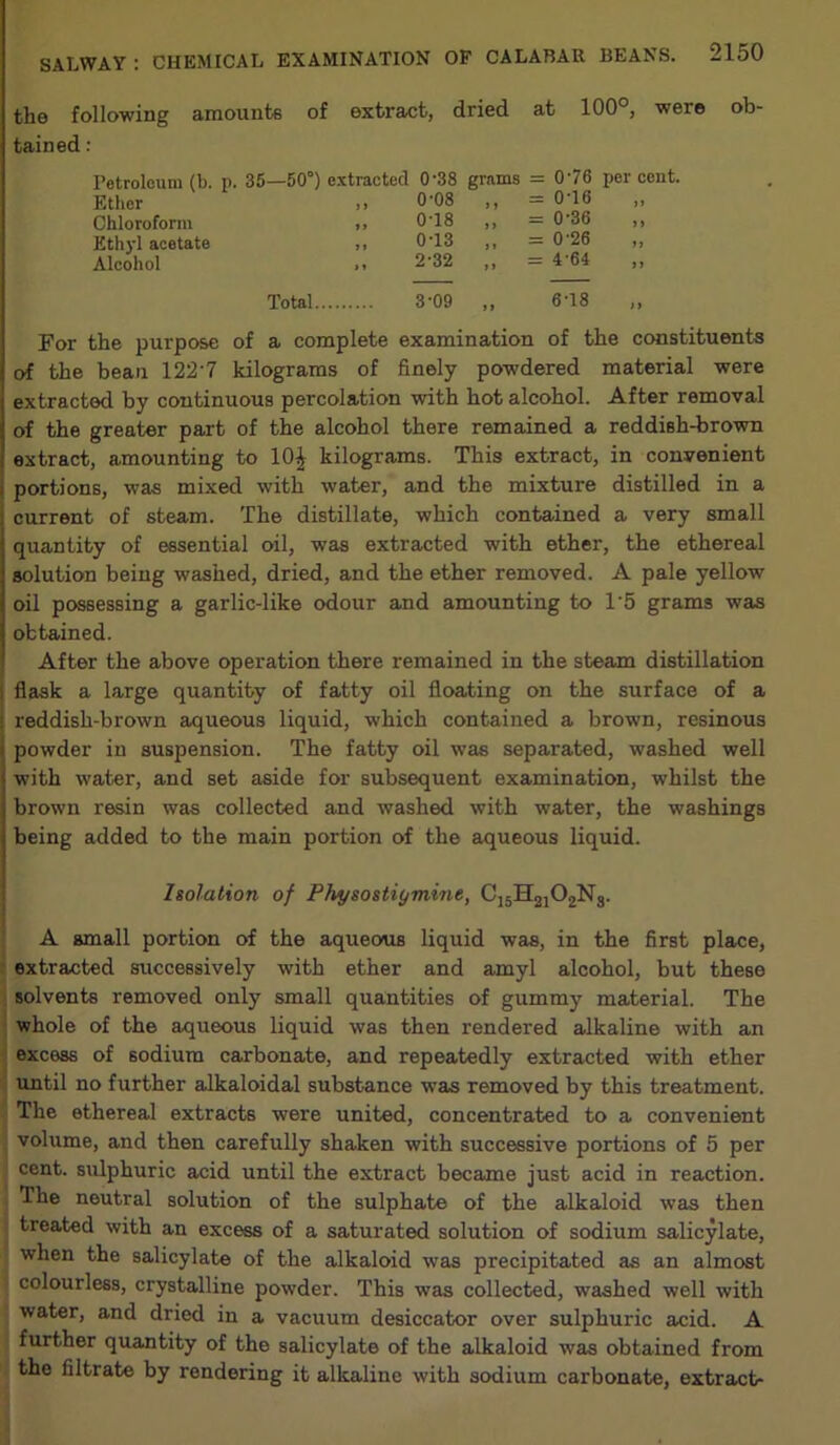 the following amounts of extract, dried at 100°, were ob- tained : Petroleum (b. p. 35—50°) extracted 0'38 grams = 076 per cent. Ether J 1 0-08 > > = 076 >> Chloroform 11 0T8 i > = 0-36 1 > Ethyl acetate 1 » 0-13 } * = 0'26 11 Alcohol •’ 2-32 ») = 4’64 11 Total. 3-09 »» 678 11 For the purpose of a complete examination of the constituents of the beau 122'7 kilograms of finely powdered material were extracted by continuous percolation with hot alcohol. After removal of the greater part of the alcohol there remained a reddish-brown extract, amounting to 10£ kilograms. This extract, in convenient portions, was mixed with water, and the mixture distilled in a current of steam. The distillate, which contained a very small quantity of essential oil, was extracted with ether, the ethereal solution being washed, dried, and the ether removed. A pale yellow oil possessing a garlic-like odour and amounting to 1‘5 grams was obtained. After the above operation there remained in the steam distillation flask a large quantity of fatty oil floating on the surface of a reddish-brown aqueous liquid, which contained a brown, resinous powder in suspension. The fatty oil was separated, washed well with water, and set aside for subsequent examination, whilst the brown resin was collected and washed with water, the washings being added to the main portion of the aqueous liquid. Isolation of Physostiymine, C]5H2]02Ng. A small portion of the aqueous liquid was, in the first place, extracted successively with ether and amyl alcohol, but these solvents removed only small quantities of gummy material. The whole of the aqueous liquid was then rendered alkaline with an excess of sodium carbonate, and repeatedly extracted with ether until no further alkaloidal substance was removed by this treatment. The ethereal extracts were united, concentrated to a convenient volume, and then carefully shaken with successive portions of 5 per cent, sulphuric acid until the extract became just acid in reaction. The neutral solution of the sulphate of the alkaloid was then treated with an excess of a saturated solution of sodium salicylate, when the salicylate of the alkaloid was precipitated as an almost colourless, crystalline powder. This was collected, washed well with water, and dried in a vacuum desiccator over sulphuric acid. A further quantity of the salicylate of the alkaloid was obtained from the filtrate by rendering it alkaline with sodium carbonate, extract-