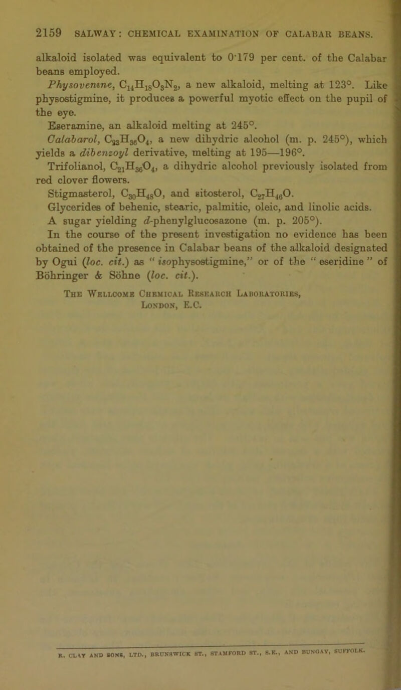 alkaloid isolated was equivalent to O'179 per cent, of the Calabar beans employed. Physovemne, C14H18OsN2, a new alkaloid, melting at 123°. Like physostigmine, it produces a powerful myotic effect on the pupil of the eye. Eseramine, an alkaloid melting at 245°. Calabarol, C23IIM04, a new dihydric alcohol (m. p. 245°), which yields a dibenzoyl derivative, melting at 195—196°. Trifolianol, C^HjgO^ a dihydric alcohol previously isolated from red clover flowers. Stigmasterol, C^H^O, and sitosterol, C27H460. Glycerides of behenic, stearic, palmitic, oleic, and linolic acids. A sugar yielding d-phenylglucosazone (m. p. 205°). In the course of the present investigation no evidence has been obtained of the presence in Calabar beans of the alkaloid designated by Ogui (Joe. cit.) as “ iaophysostigmine,” or of the “ eseridiue ” of Bohringer & Sohne (loc. cit.). The Wellcome Chemical Research Laboratories, London, E.C. K. CUT AND SONS, LTD., BRUNSWICK ST., STAMFORD ST., S.K., AND BUNOAY, SUFFOLK.