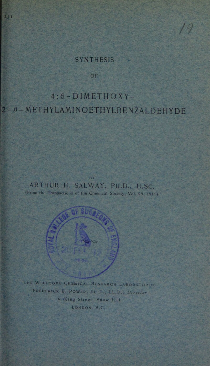 SYNTHESIS OF 4:6- DIMETHOXY- 2-0-METHYLAMINOETHYLBENZALDEHYDE BY ARTHUR H. SALWAY, Ph.D., D.SC. (From the Transactions of the Chemical Society, Vol. 99, 1911) I. Av ti* af l»t Wellcome Chemical Research Laboratories Frederick B. Power, Ph.D., LL.D.. Director B.HOng Street, Snow Hill London, H.C.