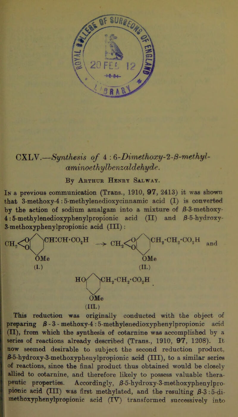 CXLV.—Synthesis of 4 :6-Dimethoxy-2-/3-methyl- aminoethylbenzaldehyde. By Arthur Henry Salway. In a previous communication (Trans., 1910, 97, 2413) it was shown that 3-methoxy-4:5-methylenedioxycinnamic acid (I) is converted by the action of sodium amalgam into a mixture of 3-3-methoxy- 4:5-methylenedioxyphenylpropionic acid (II) and 3-5-hydroxy- 3-methoxyphenylpropionic acid (III): OH, / Np.i / OMe (I.) ch:ch-co2h Ch2<0/ ^oh.-oh.-oo.h and HOi \/ OMe OMe (II.) Ha-CH5-C02H (HI.) This reduction was originally conducted with the object of preparing 3 - 3 - methoxy-4 :5-methylenedioxyphenylpropionic acid (II), from which the synthesis of cotarnine was accomplished by a series of reactions already described (Trans., 1910, 97, 1208). It now seemed desirable to subject the second reduction product, 3-5-hydroxy-3-methoxypheuylpropionic acid (HI), to a similar series of reactions, since the final product thus obtained would be closely allied to cotarnine, and therefore likely to possess valuable thera- peutic properties. Accordingly, j8-5-hydroxy-3-methoxyphenylpro- pionic acid (III) was first methylated, and the resulting 3-3 :5-di- methoxyphenylpropionic acid (IV) transformed successively into